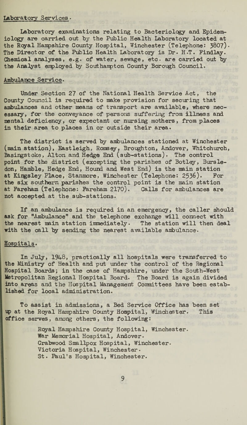 Laboratory Services. Laboratory examinations relating to Bacteriology and Epidem¬ iology are carried out by the Public Health Laboratory located at the Royal Hampshire County Hospital, Winchester (Telephone: 3807)* The Director of the Public Health Laboratory is Dr. H.T. Findlay. Chemical analyses, e.g. of water, sewage, etc. are carried out by the Analyst employed by Southanpton County Borough Council. Ambulance Service. Under Section 27 of the National Health Service Act, the County Council is required to make provision for securing that ambulances and other means of transport are available, where nec¬ essary, for the conveyance of persons suffering from illness and mental deficiency, or expectant or nursing mothers, from places in their area to places in or outside their area. The district is served by ambulances stationed at Winchester (main station), Eastleigh, Romsey, Brought on, Andover, Whitchurch, Basingstoke, Alton and Hedge End (sub-stations). The control point for the district (excepting the parishes of Botley, Bursle- don, Hamble, Hedge End, Houixl and West End) is the main station at Kingsley Place, Stanmore, Winchester (Telephone: 2536). For the six southern parishes the control point is the main station at Fareham (Telephone: Fareham 2170). Calls for ambulances are not accepted at the sub-stations. If an ambulance is required in an emergency, the caller should ask for Ambulance and the telephone exchange will connect with the nearest main station immediately. The station will then deal with the call by sending the nearest available ambulance. Hospitals. In July, 19A8, practically all hospitals were transferred to the Ministry of Health and put under the control of the Regional Hospital Boards; in the case of Hampshire, under the South-West Metropolitan Regional Hospital Board. The Board is again divided into areas and the Hospital Management Committees have been estab¬ lished for local administration. To assist in admissions, a Bed Service Office has been set up at the Royal Hampshire County Hospital, Winchester. This office serves, among others, the following: Royal Hanpshire County Hospital, Winchester. War Memorial Hospital, Andover. Crabwood Smallpox Hospital, Winchester. Victoria Hospital, Winchester. St. Phul's Hospital, Winchester.