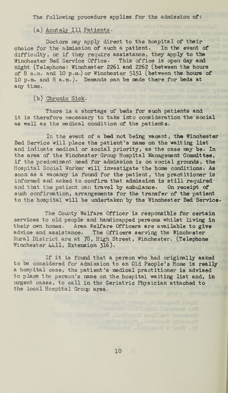 The following procedure applies for the admission of: (a) Acutely Ill Patients • Doctors may apply direct to the hospital of their choice for the admission of such a patient. In the event of difficulty, or if they require assistance, they apply to the Winchester Bed Service Office- This office is open day and night (Telephone: Winchester 2261 and 2262 (between the hours of 8 a.m. and 10 p.m.) or Winchester 5151 (between the hours of 10 p.m. and 8 a.m.). Demands can be made there for beds at any time. (b) Chronic Sick. There is a shortage of beds for such patients and it is therefore necessary to take into consideration the social as well as the medical condition of the patients. In the event of a bed not being vacant, the Winchester Bed Service will place the patient's name on the waiting list and indicate medical or social priority, as the case may be. In the area of the Winchester Group Hospital Management Committee, if the predominant need for admission is on social grounds, the Hospital Social Worker will investigate the home conditions. As soon as a vacancy is found for the patient, the practitioner is informed and asked to confirm that admission is still required and that the patient can travel by ambulance. On receipt of such confirmation, arrangements for the transfer of the patient to the hospital will be undertaken by the Winchester Bed Service* The County Welfare Officer is responsible for certain services to old people and handicapped persons whilst living in their own homes. Area Welfare Officers are available to give advice and assistance. The Officers serving the Winchester Rural District are at 78, High Street, Winchester. (Telephone Winchester 4All> Extension 316). If it is found that a person who had originally asked to be considered for admission to an Old People's Home is really a hospital case, the patient's medical practitioner is advised to place the person’s name on the hospital waiting list and, in urgent cases, to call in the Geriatric Physician attached to the local Hospital Group area.