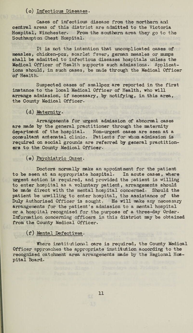 (°) Infectious Diseases. Cases of infectious disease from the northern and central areas of this district are admitted to the Victoria Hospital, Winchester. Prom the southern area they go to the Southampton Chest Hospital. It is not the intention that unconplicated cases of measles, chicken-pox, scarlet fever, german measles or mumps shall be admitted to infectious diseases hospitals unless the Medical Officer of Health supports such admissions. Applicat¬ ions should, in such cases, be made through the Medical Officer of Health. Suspected cases of smallpox are reported in the first instance to the local Medical Officer of Health, who will arrange admission, if necessary, by notifying, in this area, the County Medical Officer- (d) Maternity. Arrangements for urgent admission of abnormal cases are made by the general practitioner through the maternity department of the hospital. Non-urgent cases are seen at a consultant antenatal clinic. Patients for whom admission i3 required on social grounds are referred by general practition¬ ers to the County Medical Officer. (e) Psychiatric Cases. Doctors normally make an appointment for the patient to be seen at an appropriate hospital. In acute cases, where urgent action is required, and provided the patient is willing to enter hospital as a voluntary patient, arrangements should be made direct with the mental hospital concerned. Should the patient be unwilling to enter hospital, the assistance of the Duly Authorised Officer is sought. He will make apy necessary arrangements for the patient’s admission to a mental hospital or a hospital recognised for the purpose of a three-day Order. Information concerning officers in this district may be obtained from the County Medical Officer. (f) Mental Defectives. Where institutional care is required, the County Medioal Officer approaches the appropriate institution according to the recognised catchment area arrangements made by the Regional Hos¬ pital Board.