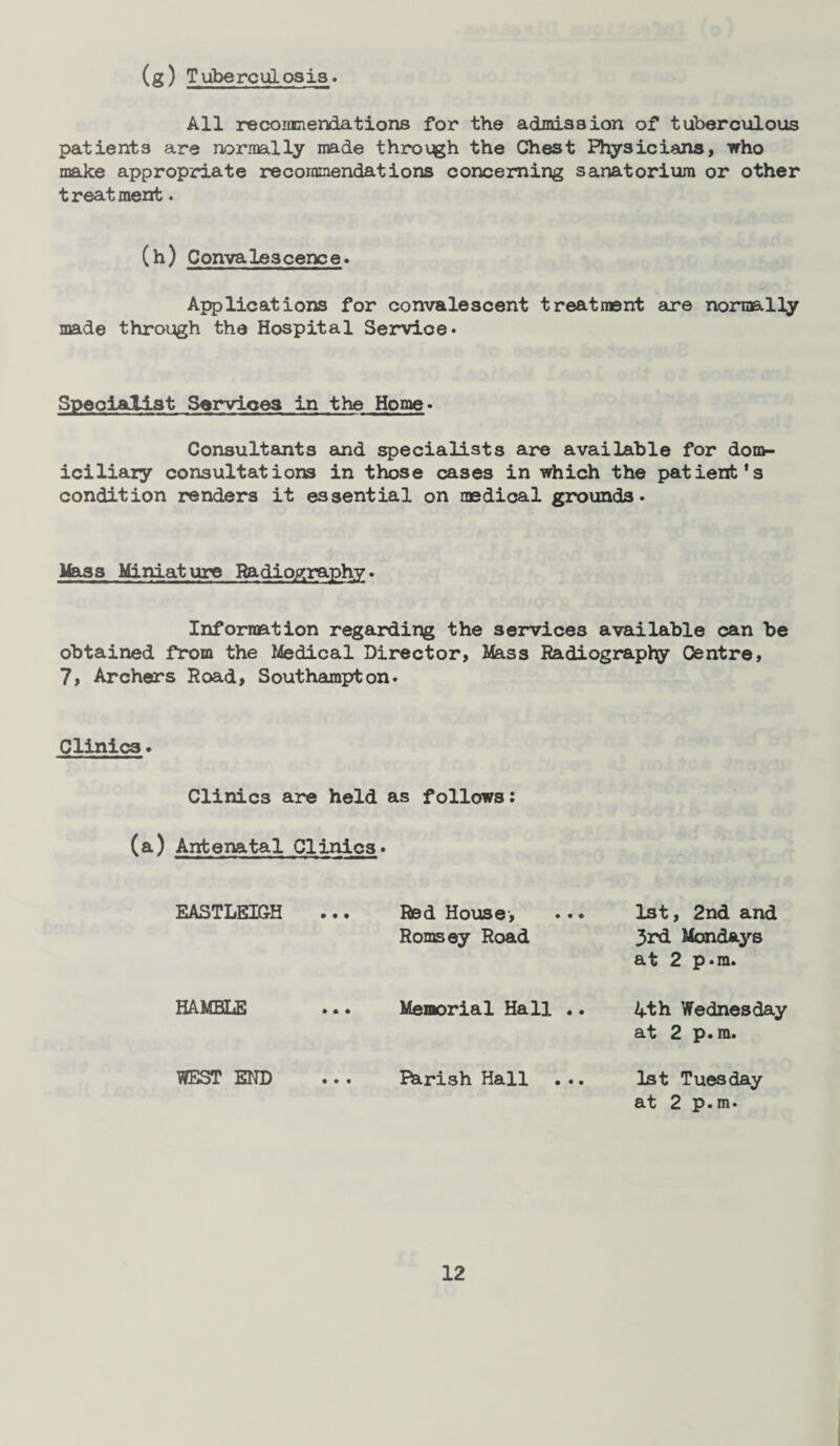 All recommendations for the admission of tuberculous patients are normally made through the Chest Physicians, who make appropriate recommendations concerning sanatorium or other treatment. (h) Convalescence. Applications for convalescent treatment are normally made through the Hospital Servioe. Specialist Services in the Home. Consultants and specialists are available for dom¬ iciliary consultations in those cases in which the patient’s condition renders it essential on medical grounds. Mass Miniature Radiography. Information regarding the services available can be obtained from the Medical Director, Mass Radiography Centre, 7, Archers Road, Southampton. Clinics. Clinics are held as follows: (a) Antenatal Clinics. EASTLEIGH Red House, ... 1st, 2nd and Romsey Road 3rd Mondays at 2 p.m. HA.MBLE WEST END Memorial Hall Parish Hall 4th Wednesday at 2 p.m. 1st Tuesday at 2 p.m.