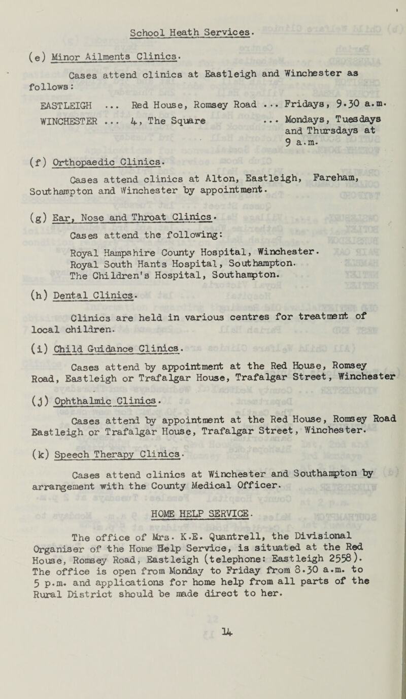 School Heath Services. (e) Minor Ailments Clinics. Cases attend clinics at Eastleigh and Winchester as follows: EASTLEIGH ... Red House, Romsey Road ... Fridays, 9-30 a.m. WINCHESTER ... The Square ••• Mondays, Tuesdays and Thursdays at 9 a.m. (f) Orthopaedic Clinics. Cases attend clinics at Alton, Eastleigh, Fareham, Southampton and Winchester by appointment. (g) Ear, Nose and Throat Clinics. Cases attend the following: Royal Hampshire County Hospital, Winchester. Royal South Hants Hospital, Southampton. The Children's Hospital, Southanpton. (h) Dental Clinics. Clinics are held in various centres for treatment of local children. (i) Child Guidance Clinics. Cases attend by appointment at the Red House, Romsey Road, Eastleigh or Trafalgar House, Trafalgar Street, Winchester (j) Ophthalmic Clinics• Cases attend by appointment at the Red House, Romsey Road Eastleigh or Trafalgar House, Trafalgar Street, Winchester. (k) Speech Therapy Clinics. Cases attend clinics at Winchester and Southanpton by arrangement with the County Medical Officer. HOME HELP SERVICE. The office of Mr3. K.E. Quantrell, the Divisional Organiser of the Home Help Service, is situated at the Red House, Romsey Road, Eastleigh (telephone: Eastleigh 2558)* The office is open from Monday to Friday from 8*30 a.m. to 5 p.m. and applications for home help from all parts of the Rural District should be made direct to her.