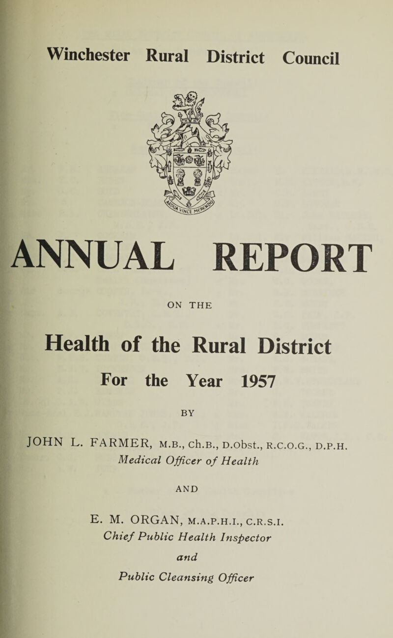 Winchester Rural District Council ANNUAL REPORT ON THE Health of the Rural District For the Year 1957 JOHN L. FARMER, m.b., ch.B., D.obst., r.c.o.g., d.p.h. Medical Officer of Health AND E. M. ORGAN, m.a.p.h.i., c.r.s.i. Chief Public Health Inspector and Public Cleansing Officer