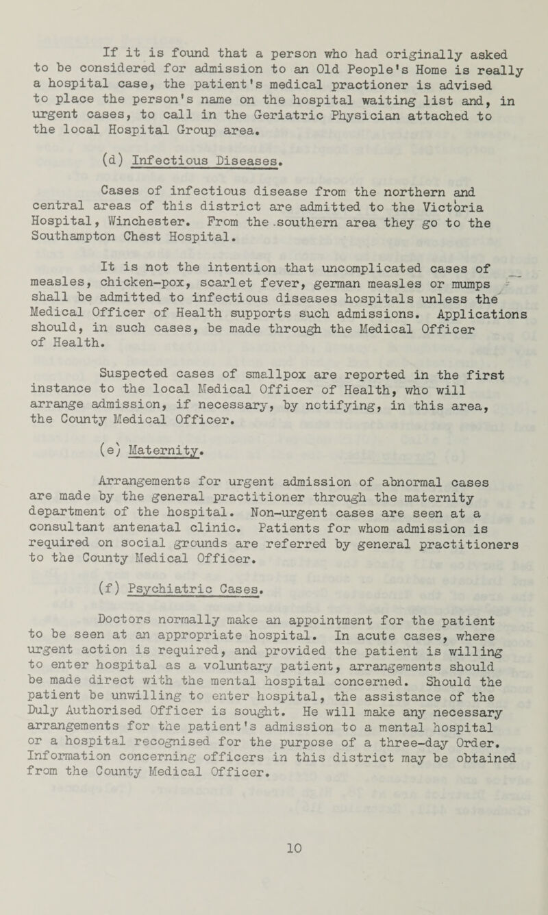 If it is found that a person who had originally asked to be considered for admission to an Old People's Home is really a hospital case, the patient's medical practioner is advised to place the person's name on the hospital waiting list and, in urgent cases, to call in the Geriatric Physician attached to the local Hospital Group area. (d) Infectious Diseases. Cases of infectious disease from the northern and central areas of this district are admitted to the Victoria Hospital, Winchester. From the .southern area they go to the Southampton Chest Hospital. It is not the intention that uncomplicated cases of measles, chicken-pox, scarlet fever, german measles or mumps shall be admitted to infectious diseases hospitals unless the Medical Officer of Health supports such admissions. Applications should, in such cases, be made through the Medical Officer of Health. Suspected cases of smallpox are reported in the first instance to the local Medical Officer of Health, who will arrange admission, if necessary, by notifying, in this area, the County Medical Officer. (e) Maternity. Arrangements for urgent admission of abnormal cases are made by the general practitioner through the maternity department of the hospital. Non-urgent cases are seen at a consultant antenatal clinic. Patients for whom admission is required on social grounds are referred by general practitioners to the County Medical Officer. (f) Psychiatric Cases. Doctors normally make an appointment for the patient to be seen at an appropriate hospital. In acute cases, where urgent action is required, and provided the patient is willing to enter hospital as a voluntary patient, arrangements should be made direct with the mental hospital concerned. Should the patient be unwilling to enter hospital, the assistance of the Duly Authorised Officer is sought. He will make any necessary arrangements for the patient's admission to a mental hospital or a hospital recognised for the purpose of a three-day Order. Information concerning officers in this district may be obtained from the County Medical Officer.