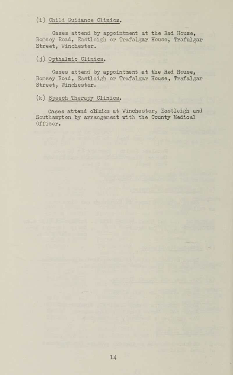 (i) Child Guidance Clinics Cases attend by appointment at the Red House, Romsey Road, Eastleigh or Trafalgar House, Trafalgar Street, Winchester. (3) Qpthalmic Clinics. Cases attend by appointment at the Red House, Romsey Road, Eastleigh or Trafalgar House, Trafalgar Street, 7/inchester. (k) Speech Therapy Clinics. Cases attend clinics at Winchester, Eastleigh and Southampton by arrangement with the County Medical Officer.