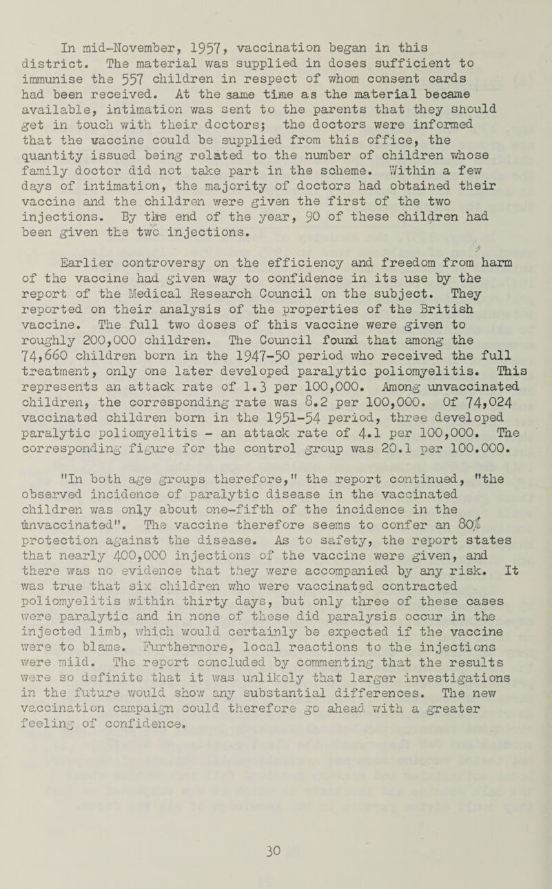 In mid-November, 1957> vaccination began in this district. The material was supplied in doses sufficient to immunise the 557 children in respect of whom consent cards had been received. At the same time as the material became available, intimation was sent to the parents that they should get in touch with their doctors; the doctors were informed that the vaccine could be supplied from this office, the quantity issued being related to the number of children whose family doctor did not take part in the scheme. Within a few days of intimation, the majority of doctors had obtained their vaccine and the children were given the first of the two injections. By tire end of the year, 90 of these children had been given the two injections. Earlier controversy on the efficiency and freedom from harm of the vaccine had given way to confidence in its use by the report of the Medical Research Council on the subject. They reported on their analysis of the properties of the British vaccine. The full two doses of this vaccine were given to roughly 200,000 children. The Council found that among the 74,660 children born in the 1947-50 period who received the full treatment, only one later developed paralytic poliomyelitis. This represents an attack rate of 1.3 per 100,000. Among unvaccinated children, the corresponding rate was 8.2 per 100,000. Of 74>024 vaccinated children born in the 1951-54 period, three developed paralytic poliomyelitis - an attack rate of 4»1 per 100,000. The corresponding figure for the control group was 20.1 per 100.000. In both age groups therefore, the report continued, the observed incidence of paralytic disease in the vaccinated children was only about one-fifth of the incidence in the mnvaccinated. The vaccine therefore seems to confer an 80/6 protection against the disease. As to safety, the report states that nearly 400,000 injections of the vaccine were given, and there was no evidence that they were accompanied by any risk. It was true that six children who were vaccinated contracted poliomyelitis within thirty days, but only three of these cases were paralytic and in none of these did paralysis occur in the injected limb, which would certainly be expected if the vaccine were to blame. Furthermore, local reactions to the injections were mild. The report concluded by commenting that the results were so definite that it was unlikely that larger investigations in the future would show any substantial differences. The new vaccination campaign could therefore go ahead with a greater feeling of confidence.