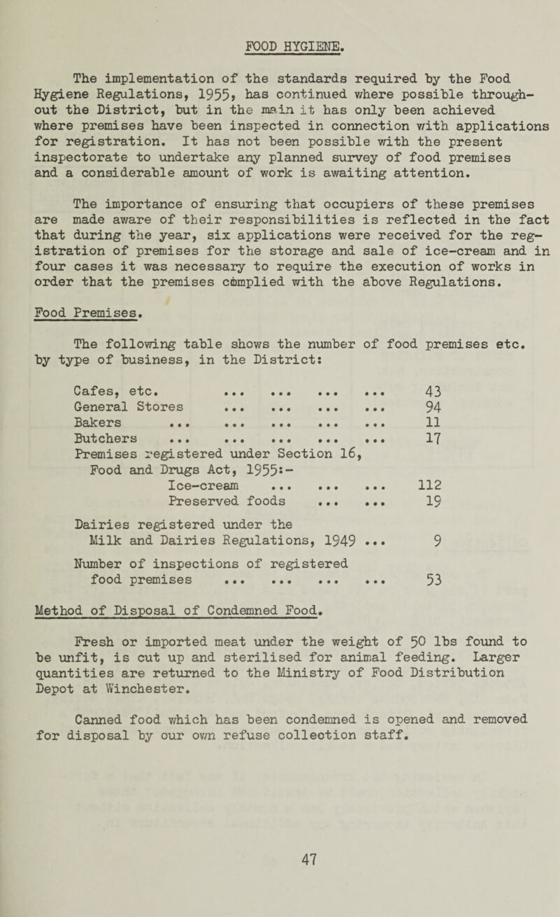 FOOD HYGIENE. The implementation of the standards required by the Food Hygiene Regulations, 1955 > has continued where possible through¬ out the District, but in the main it has only been achieved where premises have been inspected in connection with applications for registration. It has not been possible with the present inspectorate to undertake any planned survey of food premises and a considerable amount of work is awaiting attention. The importance of ensuring that occupiers of these premises are made aware of their responsibilities is reflected in the fact that during the year, six applications were received for the reg¬ istration of premises for the storage and sale of ice-cream and in four cases it was necessary to require the execution of works in order that the premises complied with the above Regulations. Food Premises. The following table shows the number of food premises etc. by type of business, in the District: Cafes, etc. ... ... ... ... 43 General Stores . 94 Rakers ... ... ... ... ... 11 Rutchers ... ... ... ... ... 1*7 Premises registered under Section 16, Food and Drugs Act, 1955s — Ice-cream . 112 Preserved foods . 19 Dairies registered under the Milk and Dairies Regulations, 1949 ••• 9 Number of inspections of registered food premises . 53 Method of Disposal of Condemned Food. Fresh or imported meat under the weight of 50 lbs found to be unfit, is cut up and sterilised for animal feeding. Larger quantities are returned to the Ministry of Food Distribution Depot at Winchester. Canned food which has been condemned is opened and removed for disposal by our own refuse collection staff.