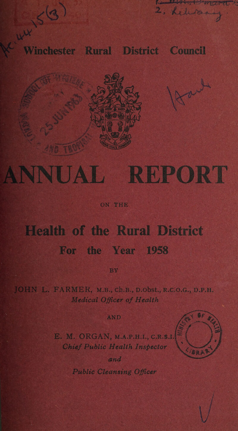 J A—*~~^ Winchester Rural District Council 'Tji.. ■• -•* v £’,<£' , .... . >X , «*>>: ‘ ■ •*,, ■ ' - ..»> • v-: - :-Y! ■ aAT • ■ ; ' v; ' V\** : V - • A ^ ■ / Vf . A. j#£v» ||^v- ' D1?PAD JR jl Jr ’L/ J\ ON THE of the Rural District V.YS* •&?* iv'y For the Year 1958 ■' •( BY JOHN L. FARMER, m.b., ch.B,, D.obst., r.c.o.g,, d.p.h, Medical Officer of Health AND E. M. ORGAN, M.A.P.H.I., c.R.s.i, Chief Public Health Inspector and