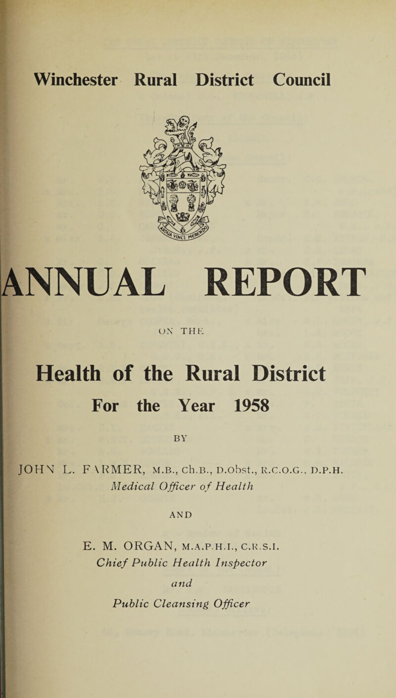 Winchester Rural District Council ANNUAL REPORT OX THE Health of the Rural District For the Year 1958 BY JOHN L. F\RMER, m.b., ch.B., D.obst., r.c.o.g., d.p.h. Medical Officer of Health AND E. M. ORGAN, M.A.p.H.i., c.r.s.i. Chief Public Health Inspector and Public Cleansing Officer