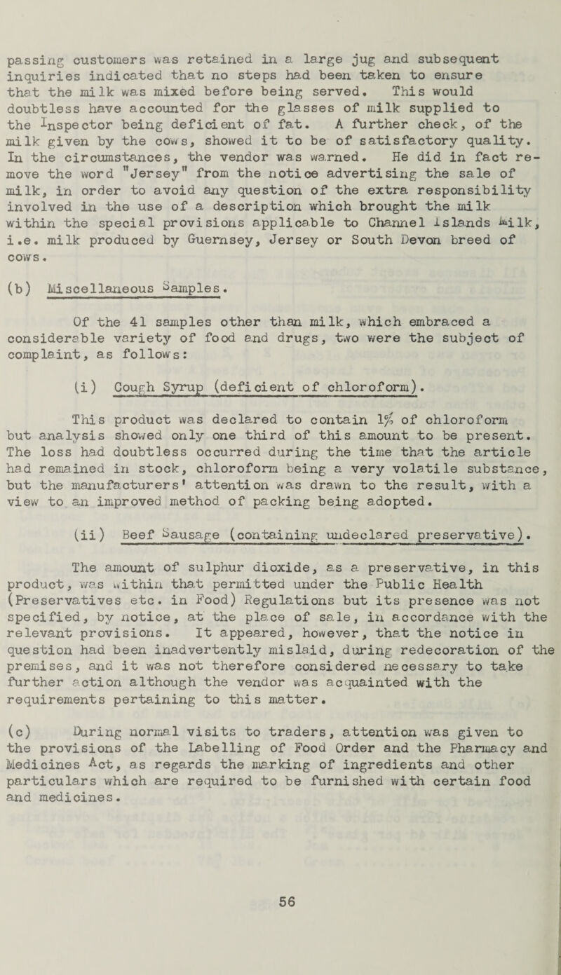 passing customers was retained in a large jug and subsequent inquiries indicated that no steps had been taken to ensure that the milk was mixed before being served. This would doubtless have accounted for the glasses of milk supplied to the Inspector being deficient of fat. A further check, of the milk given by the cows, showed it to be of satisfactory quality. In the circumstances, the vendor was warned. He did in fact re¬ move the word ’’jersey from the notice advertising the sale of milk, in order to avoid any question of the extra responsibility involved in the use of a description which brought the milk within the special provisions applicable to Channel islands VLlk, i.e. milk produced by Guernsey, Jersey or South Devon breed of cows. (b) Miscellaneous Samples. Of the 41 samples other than milk, which embraced a considerable variety of food and drugs, two were the subject of complaint, as follows: (i) Cough Syrup (deficient of chloroform). This product was declared to contain lc/> of chloroform but analysis showed only one third of this amount to be present. The loss had doubtless occurred during the time that the article had remained in stock, chloroform being a very volatile substance, but the manufacturers' attention was drawn to the result, with a view to an improved method of packing being adopted. (ii) Beef Sausage (containing undeclared preservative). The amount of sulphur dioxide, as a preservative, in this product, was uithin that permitted under the Fublic Hea.lth (Preservatives etc. in Pood) Regulations but its presence was not specified, by xiotice, at the place of sale, in accordance with the relevant provisions. It appeared, however, that the notice in question had been inadvertently mislaid, during redecoration of the premises, and it was not therefore considered necessary to take further action although the vendor was acquainted with the requirements pertaining to this matter. (c) During normal visits to traders, attention was given to the provisions of the Labelling of Food Order and the Pharmacy and Medicines Act, as regards the marking of ingredients and other particulars which are required to be furnished with certain food and medicines.