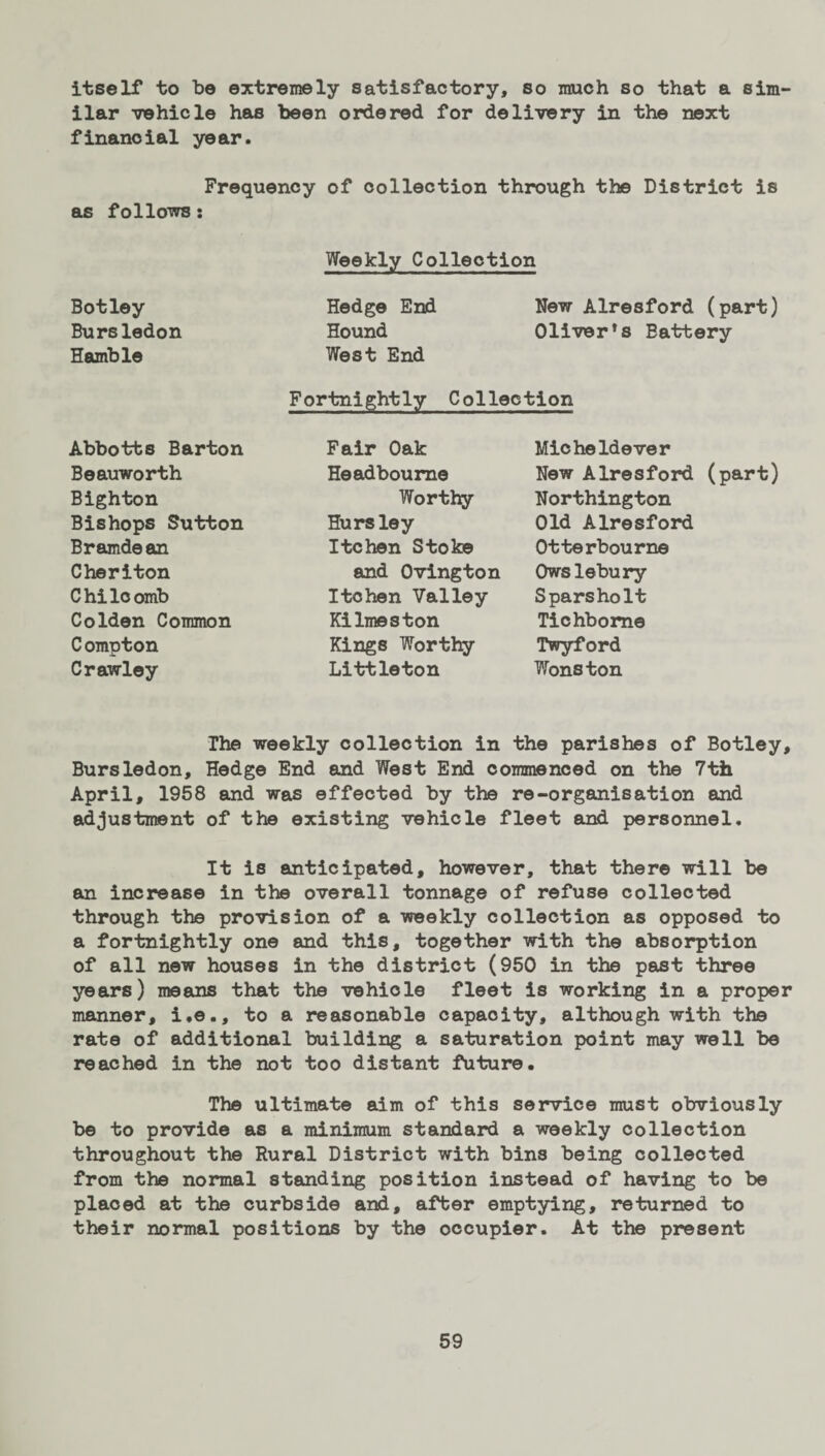 itself to be extremely satisfactory, so much so that a sim¬ ilar vehicle has been ordered for delivery in the next financial year. Frequency of collection through the District is as follows: Weekly Collection Botley Hedge End New Alresford (part) Bursledon Hound Oliver’s Eattery Hamble West End Fortnightly Collection Abbotts Barton Fair Oak Micheldever Beauworth Headbourne New Alresford (part) Bighton Worthy Northington Bishops Sutton Hurs ley Old Alresford Bramdean Itchen Stoke Otterbourne Cheriton and Ovington Owslebury Chilcomb Itchen Valley SparshoIt Colden Common Kilmeston Tichbome C ompton Kings Worthy Twyford Crawley Littleton Wonston The weekly collection in the parishes of Botley, Bursledon, Hedge End and West End commenced on the 7th April, 1958 and was effected by the re-organisation and adjustment of the existing vehicle fleet and personnel. It is anticipated, however, that there will be an increase in the overall tonnage of refuse collected through the provision of a weekly collection as opposed to a fortnightly one and this, together with the absorption of all new houses in the district (950 in the past three years) means that the vehicle fleet is working in a proper manner, i.e., to a reasonable capaoity, although with the rate of additional building a saturation point may well be reached in the not too distant future. The ultimate aim of this service must obviously be to provide as a minimum standard a weekly collection throughout the Rural District with bins being collected from the normal standing position instead of having to be placed at the curbside and, after emptying, returned to their normal positions by the occupier. At the present