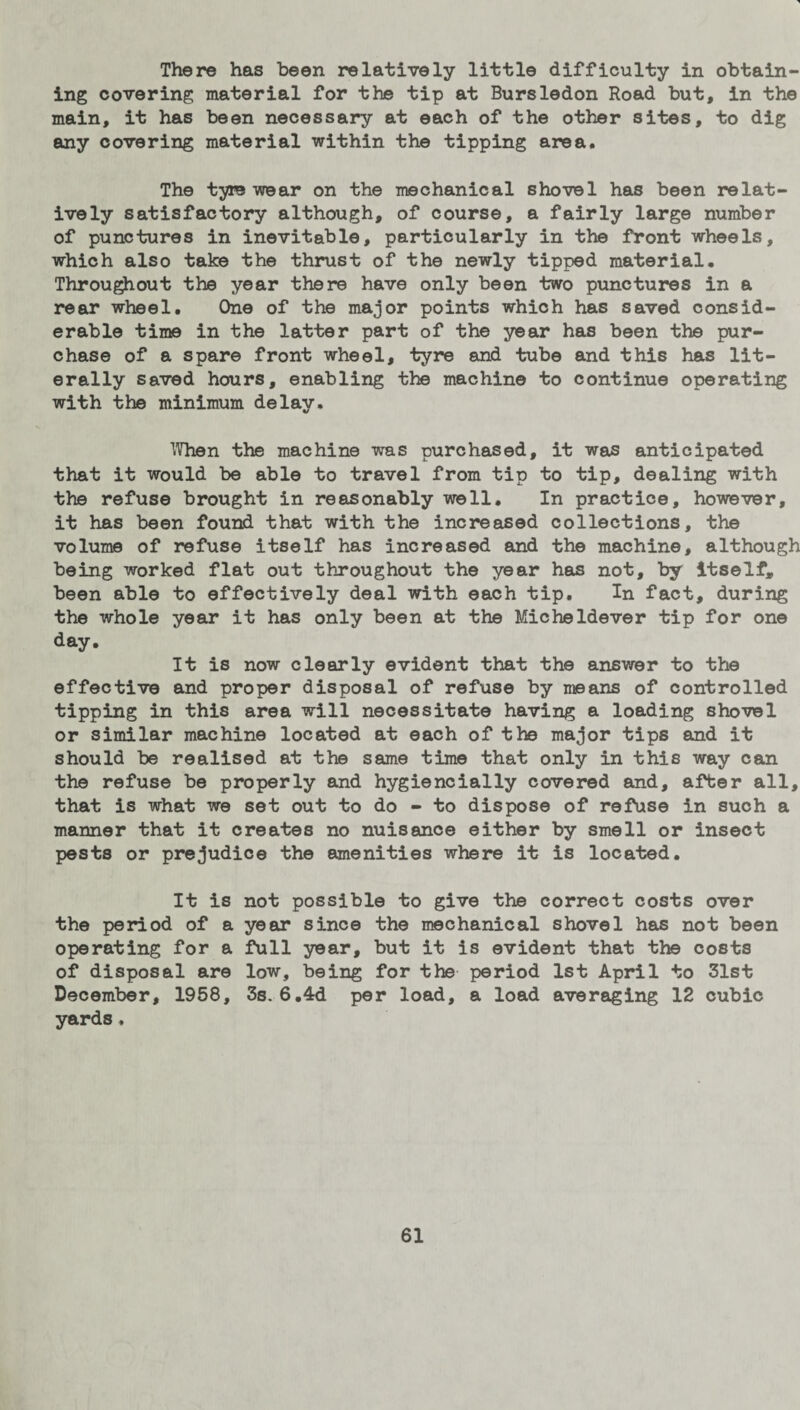 There has been relatively little difficulty in obtain¬ ing covering material for the tip at Bursledon Road but, in the main, it has been necessary at each of the other sites, to dig any covering material within the tipping area. The tyre wear on the mechanical shovel has been relat¬ ively satisfactory although, of course, a fairly large number of punctures in inevitable, particularly in the front wheels, which also take the thrust of the newly tipped material. Throughout the year there have only been two punctures in a rear wheel. One of the major points which has saved consid¬ erable time in the latter part of the year has been the pur¬ chase of a spare front wheel, tyre and tube and this has lit¬ erally saved hours, enabling the machine to continue operating with the minimum delay. When the machine was purchased, it was anticipated that it would be able to travel from tip to tip, dealing with the refuse brought in reasonably well. In practice, however, it has been found that with the increased collections, the volume of refuse itself has increased and the machine, although being worked flat out throughout the year has not, by itself, been able to effectively deal with each tip. In fact, during the whole year it has only been at the Micheldever tip for one day. It is now clearly evident that the answer to the effective and proper disposal of refuse by means of controlled tipping in this area will necessitate having a loading shovel or similar machine located at each of the major tips and it should be realised at the same time that only in this way can the refuse be properly and hygiencially covered and, after all, that is what we set out to do - to dispose of refuse in such a manner that it creates no nuisance either by smell or insect pests or prejudice the amenities where it is located. It is not possible to give the correct costs over the period of a year since the mechanical shovel has not been operating for a full year, but it is evident that the costs of disposal are low, being for the period 1st April to 31st December, 1958, 3s. 6.4d per load, a load averaging 12 cubic yards.