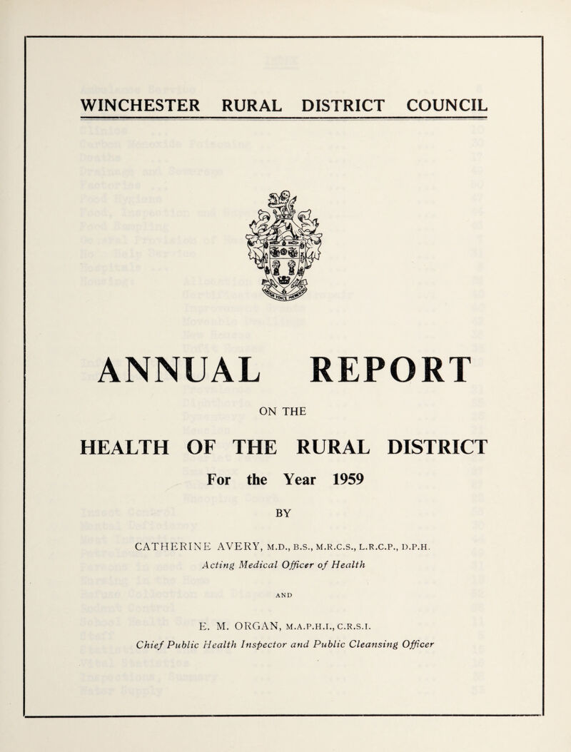 WINCHESTER RURAL DISTRICT COUNCIL ANNUAL REPORT ON THE HEALTH OF THE RURAL DISTRICT For the Year 1959 BY CATHERINE AVERY, m.d., b.s., m.r.c.s., l.r.c.p., d.p.h. Acting Medical Officer of Health AND E. M. ORGAN, m.a.p.h.i., c.r.s.i. Chief Public Health Inspector and Public Cleansing Officer