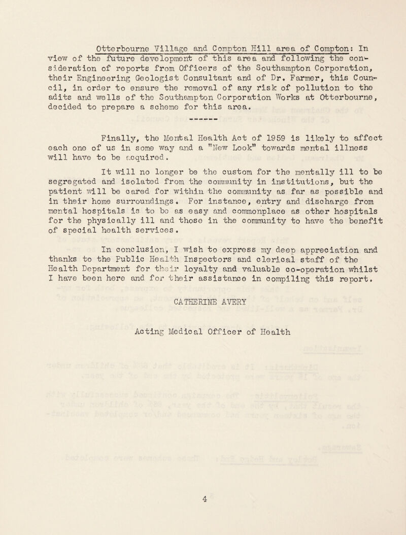 Otterbourne Village and Compton Hill area of Compton: In view of the future development of this area and following the con¬ sideration of reports from Officers of the Southampton Corporation, their Engineering Geologist Consultant and of Dr* Farmer, this Coun¬ cil, in order to ensure the removal of any risk of pollution to the adits and wells of the Southampton Corporation Works at Otterbourne, decided to prepare a scheme for this area. Finally, the Mental Health Act of 1959 is likely to affect each one of us in some way and a New Look” towards mental illness will have to be acquired. It will no longer be the custom for the mentally ill to be segregated and isolated from the community in institutions, but the patient will be cared for within the community as far as possible and in their home surroundings* For instance, entry and discharge from mental hospitals is to be as easy and commonplace as other hospitals for the physically ill and those in the community to have the benefit of special health services * In conclusion, I wish to express my deep appreciation and thanks to the Public Health Inspectors and clerical staff of the Health Department for their loyalty and valuable co-operation whilst I have been here and for their assistance in compiling this report, CATHERINE AVERY Acting Medical Officer of Health