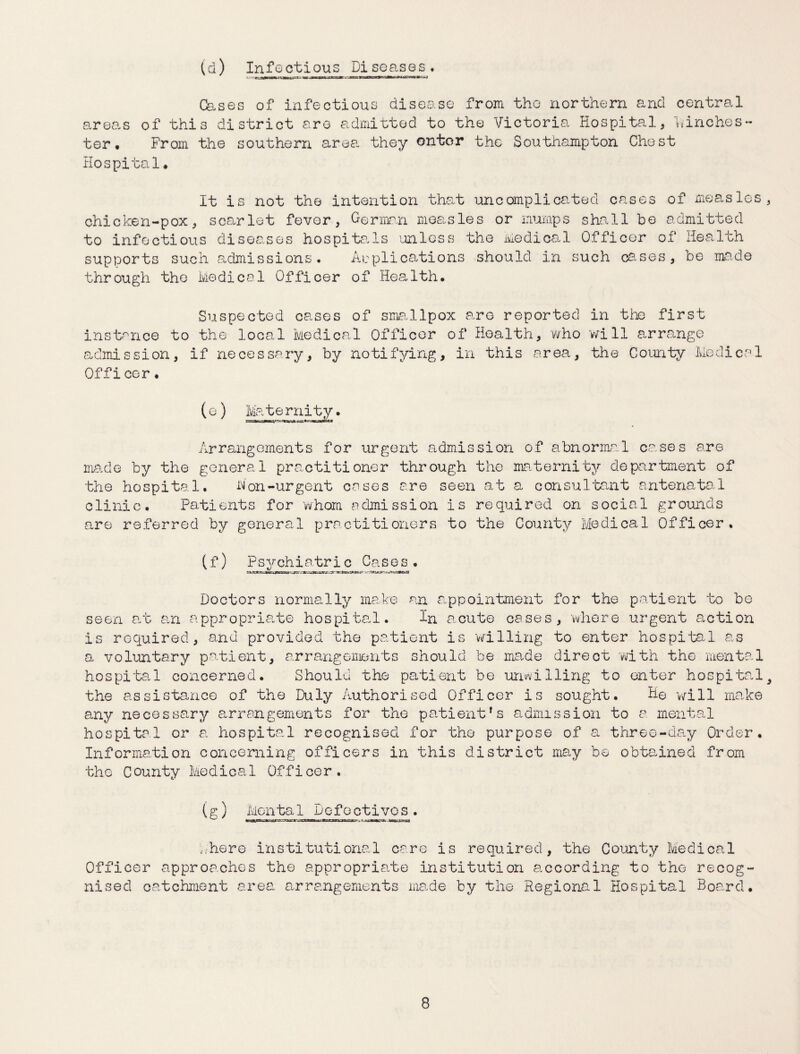(d) Infectious Piseasos. areas ter • Cases of infectious disease from the northern and central of this district are admitted to the Victoria Hospital, Winches - From the southern area they ontor the Southampton Chest Hospital. It is not the intention that uncomplicated cases of measles, chicken-pox, scarlet fevor, German measles or mumps shall be admitted to infectious diseases hospitals unless the Medical Officer of Health supports such admissions. Applications should in such cases, be made through the Medical Officer of Health. Suspected cases of smallpox are reported in the first instance to the local Medical Officer of Health, who will arrange admission, if necessary, by notifying, in this area, the County Medical Officer. (e) Maternity. Arrangements for urgent admission of abnormal cases are made by the general practitioner through the maternity department of the hospital. hon-urgent cases are seen at a consultant antenatal clinic. Patients for whom admission is required on social grounds are referred by general practitioners to the County Medical Officer. (f) Psychiatric Cases. Doctors normally make an appointment for the patient to be seen art an appropriate hospital. In acute cases, where urgent auction is required, and provided the patient is 'willing to enter hospital as a voluntary patient, arrangements should be made direct with the mental hospital concerned. Should the patient be unwilling to enter hospital9 the assistance of the Duly Authorised Officer is sought. He will make any necessary arrangements for the patient*s admission to a mental hospital or a hospital recognised for the purpose of a three-day Order. Information concerning officers in this district may be obtained from the County Medical Officer. (g) Mental Defectives. Where institutional care is required, the County Medical Officer approaches the appropriate institution according to the recog¬ nised catchment area arrangements ma.de by the Regional Hospital Board.
