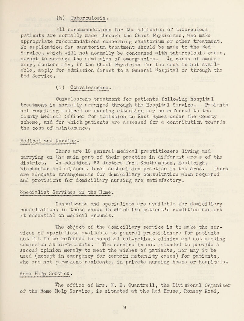 (h) Tuberculosis. /II recommendations for the admission of tuberculous patients are normally made through the Chest Physicians, who make appropriate recommendations concerning sanatorium or other treatment. l\fo application for sanatorium treatment should be made to the Bed Service, which will not normally be concerned with tuberculosis cases, except to arrange the admission of emergencies. In cases of emerg¬ ency, doctors may, if the Chest Physician for the area is not avail¬ able, apply for admission direct to a General Hospital or through the Bed Service. (i) Convalescence . Convalescent treatment for patients following hospital treatment is normally arranged through the Hospital Service. Patients not requiring medical or nursing attention may be referred to the County Medical Officer for admission to Rest Homes under the County scheme, and for which patients are assessed for a contribution towards the cost of maintenance. Modical and Mursing. There care 18 general medical practitioners living and carrying on the main part of their practice in different areas of the district. In addition, 63 doctors from Southampton, Eastleigh, Winchester and adjacent local authorities practise in the area. There are adequate arrangements for domiciliary consultation when required and provisions for domiciliary nursing are satisfactory. Specia1ist Services in the Home. Consultants and specialists are available for domiciliary consultations in those cases in 'which the patientfs condition renders it essentiat 1 on medica 1 ground s . The object of the domiciliary service is to make the ser¬ vices of specialists available to general practitioners for patients not fit to be referred to hospital out-patient clinics and not needing admission as in-patients. The service is not intended to provide a second opinion merely to meet the wishes of patients, nor may it be used (except in emergency for certain maternity cases) for patients, who are not permanent residents, in private nursing homes or hospitals. Home Help Service. The office of Mrs. K. E. Quantrell, the Divisional Organiser of the Home Help Service, is situated at the Red House, Romsey Road,