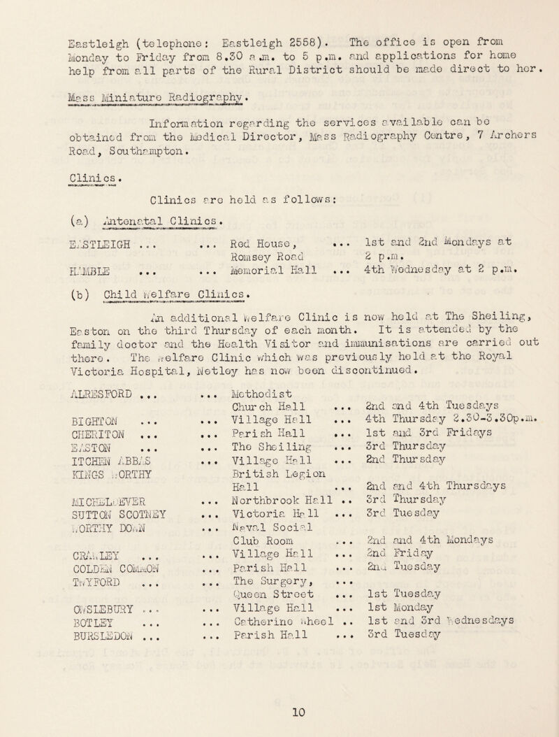 Eastleigh (telephone: Eastleigh 2558). The office is open from Monday to Friday from 8.50 a an. to 5 p.m. and applications for home help from all parts of the Rural District should be made direct to hor. Mg_s_s Miniature Radiography. Information regarding tho services available can bo obtained from tho Medical Director, Mass Radiography Centre, 7 Archers Road, Southampton. CJLini.cs . Clinics arc hold as follows: (a) Nntenata 1 C li ni c s . e= dnCTnriW<«,ii>gt ERSTLEIGH . . c . . o Red House , Romsoy Road RAMBLE ... ... Memorial Hall 1st and 2nd Mondays at 2 p .m. 4th Wodnesday at 2 p.m. (b) Chi Id Me 1 fare Cl ini c s . Easton f arai ly there. Vietori Nn additional toe If are Clinic is now hold at The Sheiling, on the third Thursday of each month. It is attended by the doctor and the Health Visitor and immunisations are carried out The welfare Clinic which was previously held at tho Royal a Hospital, Netley has now boon discontinued. ALRESFORD ... Methodist Chur ch Hal1 t • 2nd and 4th Tuesdays BIGHTON • • • Village Hall • • 4th Thursday 2.30-3,30p.m. CHERITON ... Parish Hall • • • 1st and 3 r d Fr i d ay s EAST® • # • The Shelling • • 3rd Thursday ITCHEW ABBAS • t • Village Hall • • 2nd Thursday KINGS WORTHY British Legion Hall • • 2nd and 4th Thursdays MICEELwEVER ♦ • • Northbrook Hall • • 3rd Thursday SUTTON SCOTNEY • # • Victoria Hall • • 3rd Tuesday WORTHY 1X5.. N • • • Naval Social Club Room • • 2nd and 4th Mondays CRAWLEY • • • Village Hall • • 2nd Friday COLD inN C OMmQN • • • Parish Iiall • A 2nd Tuesday TwYFORD • ® • The Surgery, • • Queen Street . • ♦ 1st Tuesday OIVSLEBURY . . . • « • Village Hall • • 1st Monday BOTLEY • • « Catherine in«heel • • 1st and 3rd Wednesdays BURSLEDON ... • • • pa.rish Hall • ♦ 3rd Tuesday