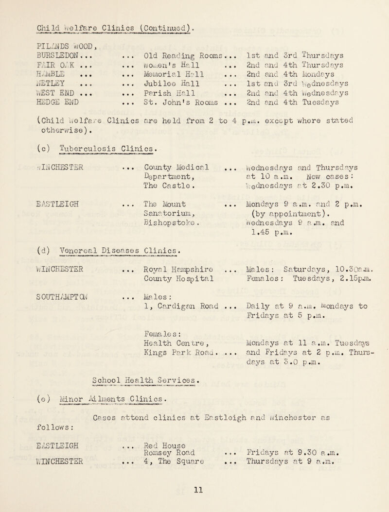 Child welfare Clinics (Continued). PILANDS WOOD , BURSLEDON. .. • 0 • Old Reading Rooms . .. 1st and 3rd Thursdays FAIR ChK ... • • • tiomen’s Hall ... 2nd and 4th Thursdays HiiviBLE • • • Memorial Hall ... 2nd and 4th Mondays HETHEY • t • Jubilee Hall ... 1st and 3rd Wednesdays REST END ... • • • parish Hall ... 2nd and 4th 'Wednesdays HEDGE END • • 0 St. John's Rooms ... 2nd and 4th Tuesdays 1/ (Child Welfare Clinics are held from 2 to 4 p «iii • except where started otherwise)• (c) Tuberculosis Clinics* 'V IN CHESTER • • • County Medical Department, The Castle. We due s d ay s and Thu r s d ays at 10 a.rn. New cases: Wednesdays at 2.30 p.m. EASTLEIGH • • • The Mount ... Sanatorium, Bishopstoke . Mondays 9 a.m. and 2 p.m. (by appointment). Wednesdays 9 a.m. and 1.45 p.m. (d) Venereal Disenses Clinics. WINCHESTER • • • Royal Hampshire County Hospital Ma le s : Satur davs, 10.3Oam Fema 1 e s : Tue s day s , 2.15 p.m. SOUTHAMPTON • • • Males : 1, Cardigan Road ... Daily at 9 a.m. Mondays to Fridays at 5 p.m. Females : Health Centre , Kings Park Roan. ... Mondays at 11 a.m. Tue sdays and Fridays at 2 p.m. Thurs days at 3.0 p.m. Sohoo1 Health Services. (e ) Minor id linen t s C lin i c s . Cases attend clinics at Eastleigh and WinChester as follows : EASTLEIGH ... Red House Romsey Road ... Fridays at 9.30 a.m. WINCHESTER ... 4, The Square ... Thursdays at 9 a.m.
