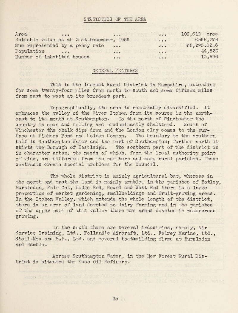 STATISTICS OF THE AREA Area . Rato able value as at 31st December, Sum represented by a penny rate Population ... Number of inhabited houses 1959 109,612 ores £56 8,378 £2,295,12.6 44,830 13,596 GENERAL FEATURES This is the largest Rural District in Hampshire, extending for some twenty-four miles from north to south and some fifteen miles from east to west at its broadest part. Topographically, the area is remarkably diversified. It embraces the valley of the River Itchen from its source in the north¬ east to its mouth at Southampton. To the north of Winchester the country is open and rolling and predominantly chalkland. South of Winchester the chalk dips down and the London clay comes to the sur¬ face at Fishers Pond and Colden Common, The boundary to the southern half is Southampton Water and the port of Southampton; further north it skirts the Borough of Eastleigh. The southern part of the district is in character urban, the needs of which, from the local authority point of view, are different from the northern and more rural parishes* These contrasts create special problems for the Council. The whole district is mainly agricultural but, whereas in the north and east the land is mainly arable, in the parishes of Botley, Bursledon, Fair Oak, Hedge End, Hound and West End there is a large proportion of market gardening, smallholdings and fruit-growing areas. In the Itchen Valley, which extends the whole length of the district, there is an area of land devoted to dairy farming and in the parishes of the upper part of this valley there are areas devoted to watercress growing„ In the south there are several industries, namely. Air Service Training, Ltd., Follandfs Aircraft, Ltd., Fairey Marine, Ltd., Shell-Mex and B.P., Ltd. and several boatbuilding firms at Bursledon and Hamble. Across Southampton Water, in the New Forest Rural Dis¬ trict is situated the Esso Oil Refinery.