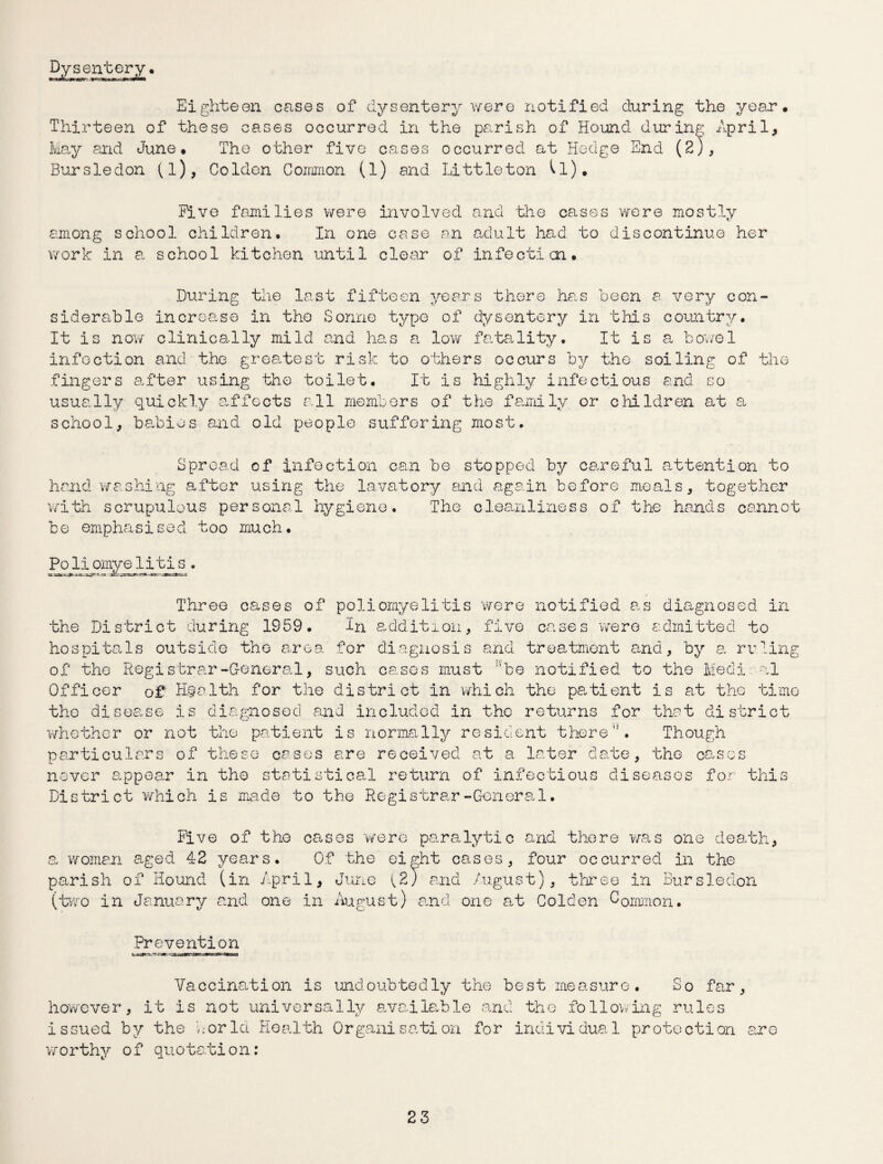 Dysentery. Eighteen cases of dysentery were notified during the year. Thirteen of these cases occurred in the parish of Hound during April, May and June. The other five cases occurred at Hedge End (2), Bursledon (l), Colden Common (1) and Littleton (l). five families were involved and the cases were mostly among school children. In one case an adult had to discontinue her work in a school kitchen until clear of infection. During the last fifteen years there has been a very con¬ siderable incroa.se in the Sonne type of dysentery in this country. It is now clinically mild raid has a low fatality. It is a bowel infection and the greatest risk to others occurs by the soiling of the fingers after using the toilet. It is highly infectious and so usually quickly affects all members of the family, or children at a school, babies and old people suffering most. Spread of infection can be stopped by careful attention to hand washing after using the lavatory and again before meals, together with scrupulous personal hygiene. The cleanliness of the hands cannot be emphasised too much. Poliomyelitis. Three cases of poliomyelitis were notified as diagnosed in the District during 1959. In addition, five cases were admitted to hospitals outside the area for diagnosis and treatment and, by a ruling of tho Registrar -General, such cases must ’be notified to the Medi al Officer of' Health for the district in which the patient is at tho time tho disea.se is diagnosed and included in the returns for that district whether or not the patient is normally resident there. Though particulars of these cases are received at a later date, the cases never appear in the statistical return of infectious diseases for this District which is made to the Registrar-General. Five of tho cases were paralytic and there was one death, a. woman aged 42 years. Of the eight cases, four occurred in the parish of Hound (in April, June ^2; and August), three in Bursledon (two in January and. one in August) and one at Colden Common. Prevention Vaccination is undoubtedly the best measure. So far, however, it is not universally available and the following rules issued by the world Health Organisation for individual protection are worthy of quotation: