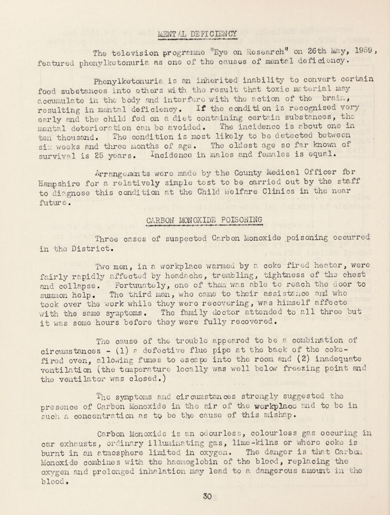 MENTAL DEFICIENCY The television programme ,?Eye on ResearchM on 26th toy, 19o9 , featured phenylketonuria as ono of the causes of mental deficiency. Phenylketonuria is an inherited inability to convert certain food substances into others with the result that toxic material may accumulate in the body and interfere with tho a.ccion of the brails, resulting in mental deficiency* If the condition is recognised very early and the child fed on a diet containing certain substances, the mental deterioration can bo avoided. I he incidence is about one in ten thousand* The condition is most likely to be detected between si:: weeks and three months of age. The oldest age so far known of survival is 25 years* incidence in males and females is equal* Arrangements were made by the County Medical Officer for Hampshire for a relatively simple test to be carried out by the staff to diagnose this condition at the Child Welfare Clinics in the near future. CARBON MONOXIDE POISONING Throe cases of suspected Carbon Monoxide ,poisoning occurred in tho District. Two men, in a workplace warmed by a coke fired heater, were fairly rapidly affected by headache, trembling, tightness of the chest and collapse* Fortunately, one of them was able to roach the door to summon help. Tho third man, who came to their assistance and who took over the work while they were recovering, was himself affecte with the same symptoms. The family doctor attended to all three but it was some hours before they were fully recovered. The cause of the trouble appeared to be a combination of circumstances - (l) a defective flue pipe at the back of the coke- fired oven, allowing fumes to escape into the room and (2) inadequate ventilation (the temperature locally was well below freezing point and the ventilator was closed.) The symptoms and circumstances strongly suggested the presence of Carbon Monoxide in the air of the workplace and tp bo in such a concentration as to be the cause of this mishap. Carbon Monoxide is an odourless, colourless gas occuring in can exhausts, ordinary illuminating gas, lime-kilns or where coke is burnt in an atmosphere limited in oxygen. The danger is that Carbon Monoxide combines with the haemoglobin of the blood, replacing the oxygen and prolonged inhalation may lead to a dangerous amount in the blood •