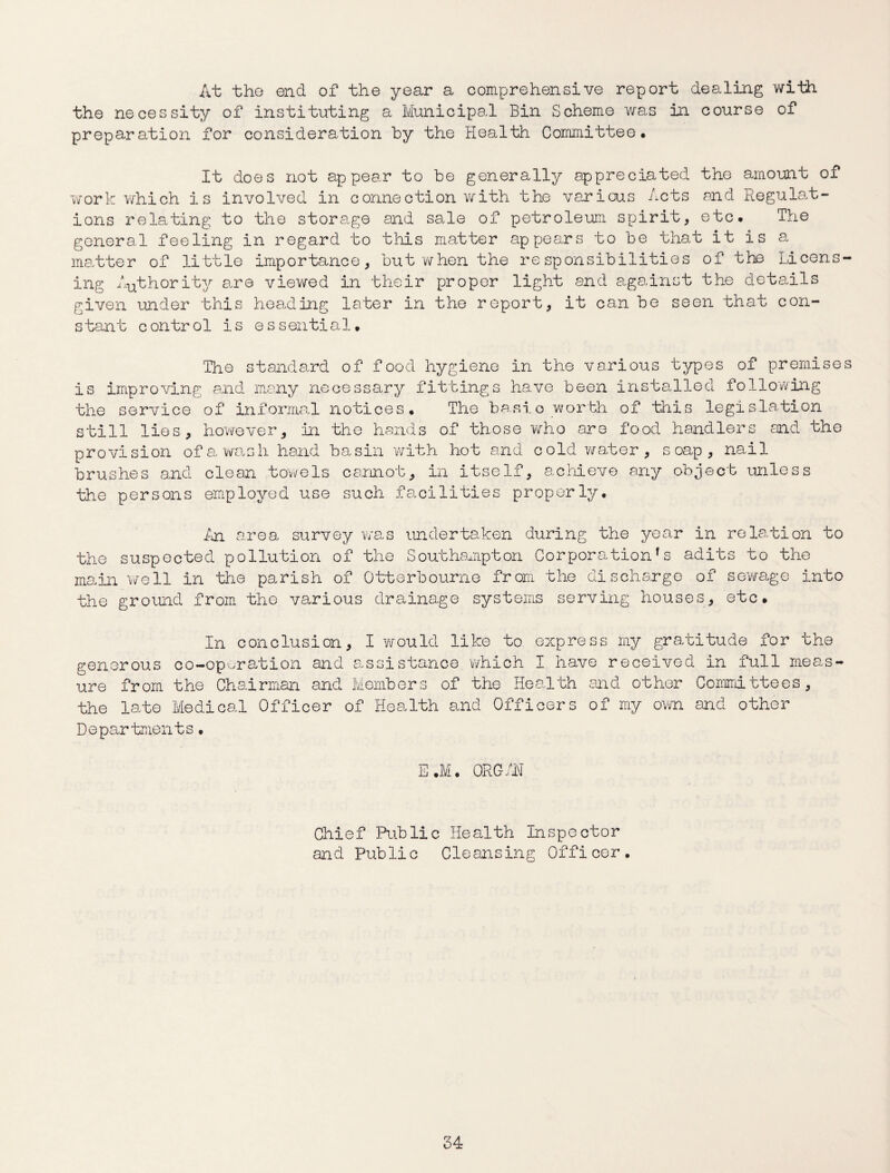 At the end of the year a comprehensive report dealing with the necessity of instituting a Municipal Bin Scheme was in course of preparation for consideration by the Health Committee* It does not appear to be generally appreciated the amount of work which is involved in connection with the various Acts and Regulat¬ ions relating to the storage and sale of petroleum spirit, etc. The general feeling in regard to this matter appears to be that it is a matter of little importance, but when the responsibilities of the Licens¬ ing Authority are viewed in their proper light and against the details given under this heading later in the report, it can be seen that con¬ stant control is essential. The standard of food hygiene in the various types of premises is improving and many necessary fittings have been installed following the service of informal notices. The basic worth of this legislation still lies, however. In the hands of those who are food handlers and the provision of a wash hand basin with hot and cold water, soap, nail brushes and clean towels cannot, in itself, acid eve any object unless the persons employed use such facilities properly. An area survey was undertaken during the year in relation to the suspected pollution of the Southampton Corporations adits to the main well in the parish of Otterbourne from the discharge of sewage into the ground from the various drainage systems serving houses, etc. In conclusion, I would like to express my gratitude for the generous co-operation and assistance which I have received in full meas¬ ure from the Chairman and Members of the Health and other Committees, the late Medical Officer of Health and Officers of my own and other Departments • E.M. ORGAN Chief Public Health Inspector and Public Cleansing Officer.