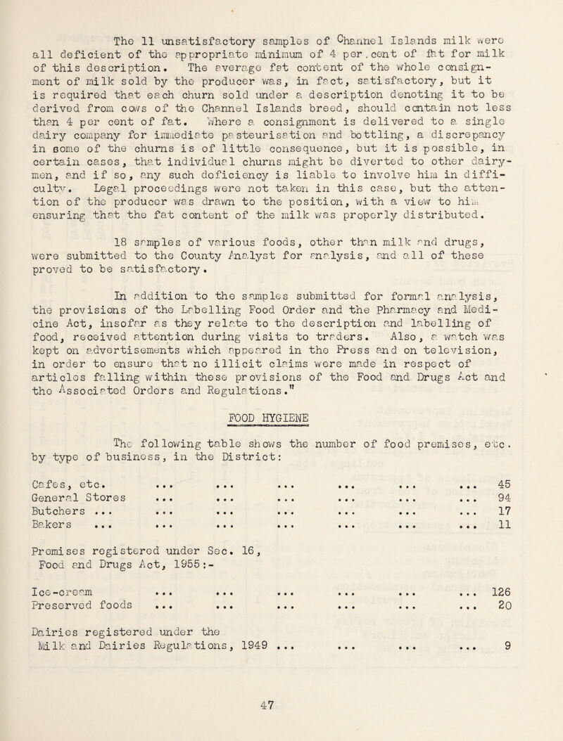 The 11 unsatisfactory samples of Channel Islands milk were all deficient of tho appropriate minimum of 4 per, cent of fht for milk of this description. The average fat content of the whole consign¬ ment of milk sold by the producer was, in fact, satisfactory, but it is required that each churn sold under a description denoting it to be derived from cows of the Channel Islands breed, should contain not less than 4 per cent of fat. where a consignment is delivered to a single dairy company for immediate pasteurisation and bottling, a discrepancy in some of the churns is of little consequence, but it is possible, in certain cases, that individual churns might be diverted to other dairy¬ men, and if so, any such doficiency is liable to involve him in diffi¬ culty. Legal proceedings were not taken in this case, but the atten¬ tion of the producer was drawn to the position, with a view to him ensuring that the fat content of the milk was properly distributed. 18 samples of various foods, other than milk and drugs, were submitted to the County Analyst for analysis, and all of these proved to be satisfactory. In addition to the samples submitted for formal analysis, the provisions of the Labelling Food Order and the pharmacy and Medi¬ cine Act, insofar as they relate to the description and Labelling of food, received attention during visits to traders. Also, a watch was kept on advertisements which appeared in the Press and on television, in order to ensure that no illicit claims were made in respect of articles falling within these provisions of the Food and Drugs Act and tho Associated Orders and Regulations.” FOOD HYGIENE The following table shows the number of food premises, etc. by type of business, in the District: Cafes, etc. General Stores Butchers ... Baker s ... 45 94 17 11 Premises registered under Sec. 16, Food and Drugs Act, 1955:- I c e — c r e a.m ... ... ... ... ... ... 126 Preserved foods ... ... ... ... ... ... 20 Dairies registered under the Milk and Dairies Regulations, 1949 ... ... ... ... 9