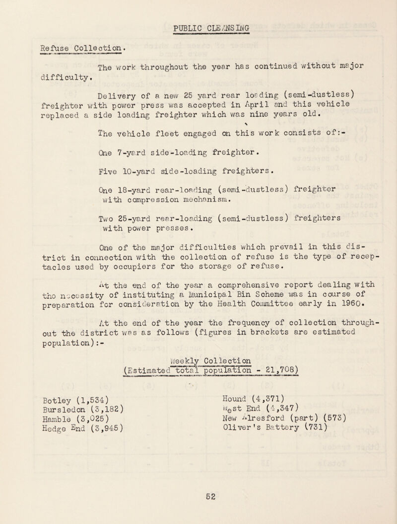 PUBLIC CLEANSING Rgfuse Collection. The work throughout the year has continued without major difficulty. Delivery of a new 25 yard rear loading (semi-dustless) freighter with power press was accepted in April and this vehicle replaced a side loading freighter which was nine years old. \ The vehicle fleet engaged on this work consists of:- Qne 7-yard side-loading freighter. Five 10-yard side-loading freighters. One 18-yard rear-loa.ding (semi-dustless) freighter with compression mechanism. Two 25-yard rear-loading (semi-dustless) freighters with power presses. One of the major difficulties which prevail in this dis¬ trict in connection with the collection of refuse is the type of recep tacles used by occupiers for the storage of refuse. At the end of the year a comprehensive report dealing with tho necessity of instituting a Municipal Bin Scheme was in course of preparation for consideration by the Health Committee early in I960. At the end of the year the frequency of collection through out the district was as follows (figures in brackets are estimated population):- Weekly Collection (EstimatecTTota 1 population - 21_,_708_) Botley (1,554) Bursledon (5,182) Hamble (5,025) Hedge End (5,945) Hound (4,571) b'est End (4,547) New ^lresford (part) (575) Oliver’s Battery (751)