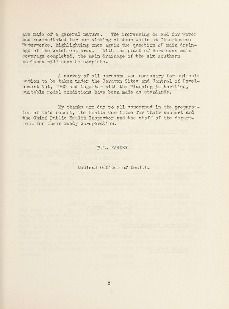 are made of a general nature* The increasing demand for water has necessitated further sinking of deep wells at Otterbourne Waterworks, highlighting once again the question cf main drain¬ age of the catchment area* With the plans of Bursledon main sewerage completed, the main drainage of the six southern parishes will soon be complete. A survey of all caravans was necessary for suitable action to be taken under the Caravan Sites and Control of Devel¬ opment Act, I860 and together with the Planning Authorities, suitable model conditions have been made as standards* My thanks are due to all concerned in the preparat¬ ion of this report, the Health Committee for their support and the Chief Public Health Inspector and the staff of the depart¬ ment for their ready co-operation. P*L. KARHEY Medical Officer of Health*