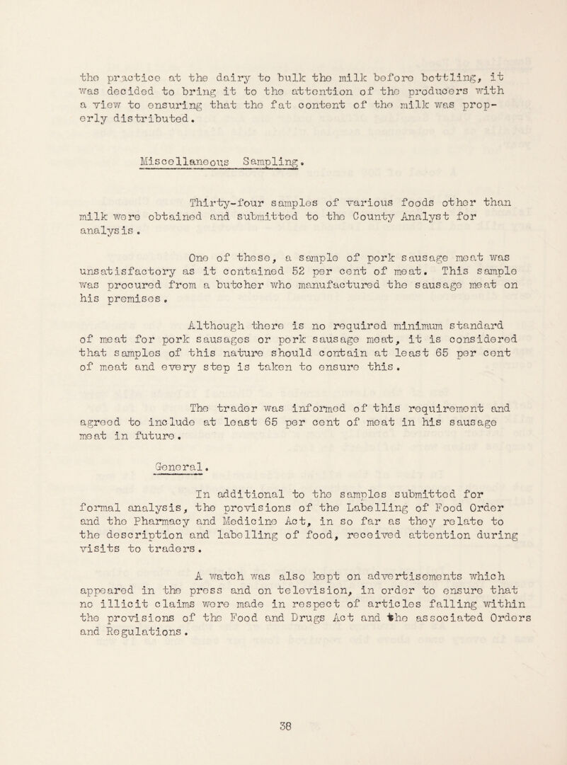 the practice at the dairy to bulk the milk before bottling, it was decided to bring it to the attention of the producers with a view to ensuring that the fat content of the milk was prop¬ erly distributed. Miscellaneous Sampling * Thirty-four samples of various foods other than milk were obtained and submitted to the County Analyst for analysis, One of these, a sample of pork sausage meat was unsatisfactory as it contained 52 per cent of meat. This sample was procured from a butcher who manufactured the sausage meat on his premises. Although there is no required minimum standard of meat for pork sausages or pork sausage meat, it is considered that samples of this nature should contain at least 65 per cent of meat and every step is taken to ensure this, The trader was informed of this requirement and agreed to include at least 65 per cent of moat in his sausage meat in future. General. In additional to the samples submitted for formal analysis, the provisions of the Labelling of Food Order and the Pharmacy and Medicine Act, in so far as they relate to the description and labelling of food, received attention during visits to traders. A watch was also kept on advertisements which appeared in the press and on television, in order to ensure that no illicit claims wore made in respect of articles falling within the provisions of the Food and Drugs Act and the associated Orders and Regulations.