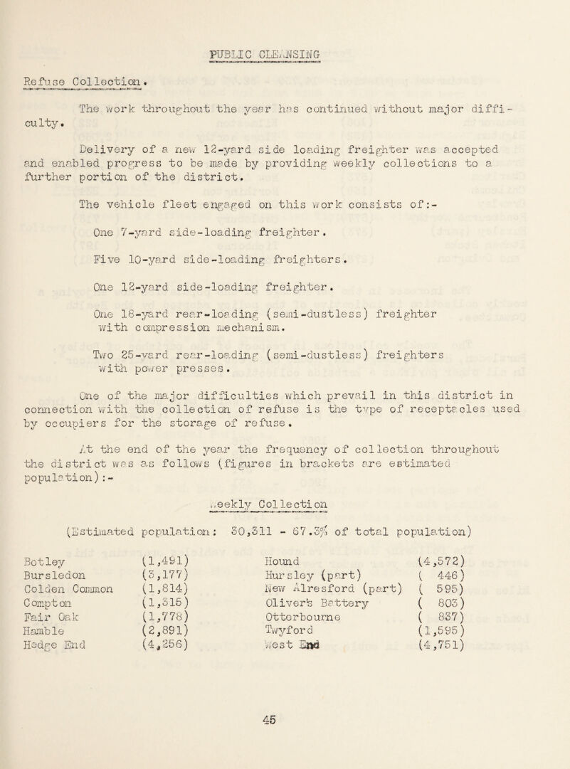 PUBLIC CLEANSING cggle;jx=»~* 3».-,maT,r-.ieiivr., t.b.a-■» Re fuse Collection* The work throughout the year has continued without major diffi- cu lty • Delivery of a new 12-yard side loading freighter was accepted and enabled progress to be made by providing weekly collections to a further portion of the district. The vehicle fleet engaged on this work consists of One 7-yard side-loading freighter. Five 10-yard side-loading freighters. One 12-yard side-loading freighter. One 18-yard rear-loading (semi-dustless) freighter with compression mechanism. Two 25-vard rear-loading (semi-dustless) freighters with powe r presses. One of the major difficulties which prevail in this district in connection with the collection of refuse is the type of receptacles used by occupiers for the storage of refuse. At the end of the year the frequency of collection throughout the district was as follows (figures in brackets are estimated population) : - m3ekly Coliection (Estimated population: 30,511 - 67.3$ of total population) Botley (1,491) Hound (4,572) Bursledon (3,177) Hursley (part) ( 4-46) Golden Common (1,814) New Alre s ford (part) ( 595) Compton (1,315) Oliverb Battery ( 803) Fair Oak (1,778) Otterbourne ( 837) Hamble (2,891) Twyfor d (1,595) Hedge End (4,256) best End (4,751)