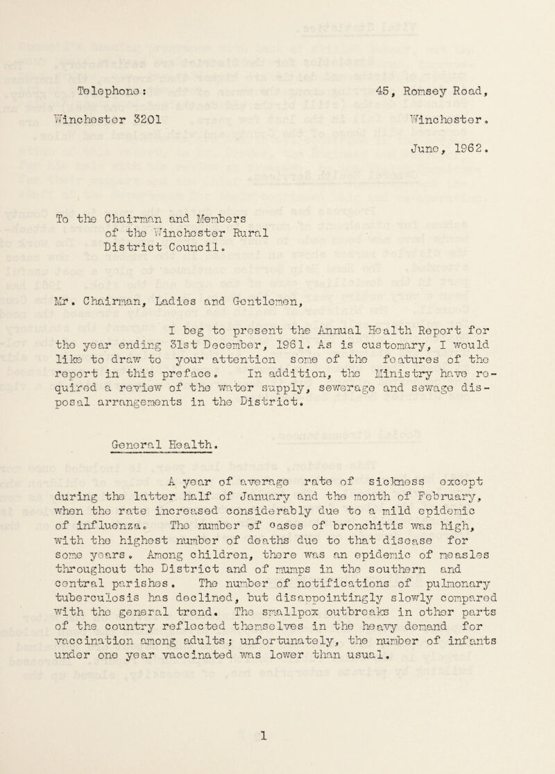 To le phono : Winchester 3201 45, Romsey Road, Winchester * Juno, 1962. To the Chairman and Members of the Winchester Rural District Council. Mr* Chairman, Ladies and Gentlemen, I beg to present the Annual Health Report for the year ending 31st December, 1961. As is customary, I would life to draw to your attention some of the features of the report in this preface. In addition, the Ministry have re¬ quired a review of the water supply, sewerage and sewage dis¬ posal arrangements in the District, General Health. A year of average rate of sickness oxcopt during the latter half of January and the month of February, when the rate increased considerably due to a mild epidemic of influenza. Tho number of eases of bronchitis was high, with the highest number of deaths due to that disease for some years, Among children, there was an epidemic of measles throughout the District and of mumps in the southern and central parishes. The number of notifications of pulmonary tuberculosis has declined, but disappointingly slowly compared with the general trend* The smallpox outbreaks in other parts of the country reflooted themselves in the heavy demand for vaccination among adults; unfortunately, the number of infants under one year vaccinated was lower than usual.