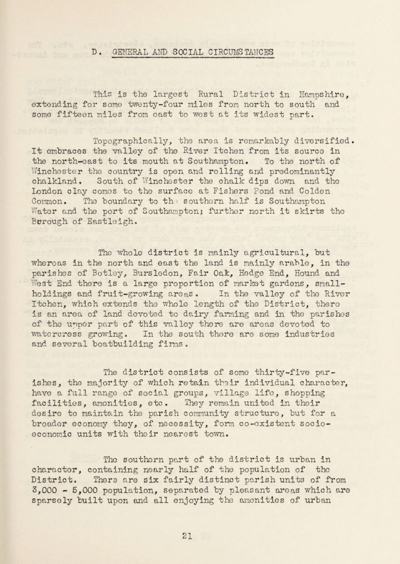 D. GENERAL AND SOCIAL CIRCUMSTANCES This is the largest Rural District in Hampshire, extending for some twenty-four miles from north to south and some fifteen miles from oast to west at its widest part. Topographically, the area is remarkably diversified. It embraces the vallev of the River Itchen from its source in i/ the north-east to Its mouth at Southampton# To the north of Winchester the country is open and rolling and predominantly chalkland. South of Winchester the chalk dips down and the London clay comes to the surface at Fishers Pond and Colden Common. The boundary to th > southern half is Southampton Water and the port of Southampton; further north it skirts the Borough of Eastleigh. The whole district is mainly agricultural, but whereas in the north and east the land is mainly arable, in the parishes of Botley, Bursledon, Fair Oak, Hedge End, Hound and West End there is a large proportion of market gardens, small¬ holdings and fruit-growing areas. In the valley of the River Itchen, which extends the whole length of the District, there is an area of land devoted to dairy farming and in the parishes of the upper part of this valley there are areas devoted to watercress growing. In the south there are some industries and several boatbuilding firms. The district consists of some thirty-five par¬ ishes, the majority of which retain their individual character, have a full range of social groups, village life, shopping facilities, amenities, etc. They remain united in their desire to maintain the parish community structure, but for a broader economy they, of necessity, form co-existent socio¬ economic units with their nearest town. The southern part of the district is urban in character, containing nearly half of the population of the District. There are six fairly distinct parish units of from 3,000 - 5,000 population, separated by pleasant areas which are sparsely built upon and all enjoying the amenities of urban