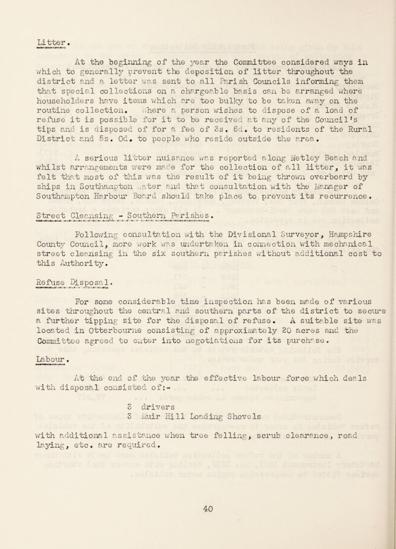Litter. At the beginning of the year the Committee considered ways in which to generally prevent the deposition of litter throughout the district and a letter was sent to all Parish Councils informing them that special collections on a chargeable basis can be arranged where householders ha.ve items which are too bulky to be taken away on the routine collection. there a person wishes to dispose of a load of refuse it is possible for it to be received at any of the Council^ tips and is disposed of for a fee of 3s. 6d. to residents of the Rural District and 5s. Od. to people who reside outside the area. A serious litter nuisance was reported along Netley Beach and whilst arrangements were made for the collection of all litter, it was felt that most of this 'was the result of it being thrown overboard by ships in Southampton ..ater and that consultation with the Manager of Southampton Harbour Board should take place to prevent its recurrence. Street Cleansing - Southern Parishes. Following consultation with the Divisional Surveyor, Hampshire County Council, more work was undertaken in connection with mechanical street cleansing in the six southern parishes without additional cost to this Authority. Refuse Disposal. For some considerable time inspection has been made of various sites throughout the central and southern parts of the district to secure a further tipping site for the disposal of refuse. A suitable site was located in Otterbourne consisting of approximately 20 acres and the Committee agreed to enter into negotiations for its purchase. Labour. / At the end of the year the effective labour force 'which deals with disposal consisted of:- 3 drivers 3 Muir Hill Loading Shovels with additional assistance when tree felling, scrub clearance, laying, etc. are required. road
