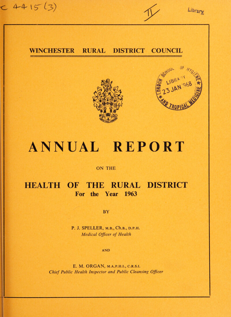 ts 4-4- \ s' Ly) WINCHESTER RURAL DISTRICT COUNCIL ANNUAL REPORT ON THE HEALTH OF THE RURAL DISTRICT For the Year 1963 BY P. J. SPELLER, m.b., Ch.B., d.p.h. Medical Officer of Health AND E. M. ORGAN, m.a.p.h.l, c.r.s.i. Chief Public Health Inspector and Public Cleansing Officer