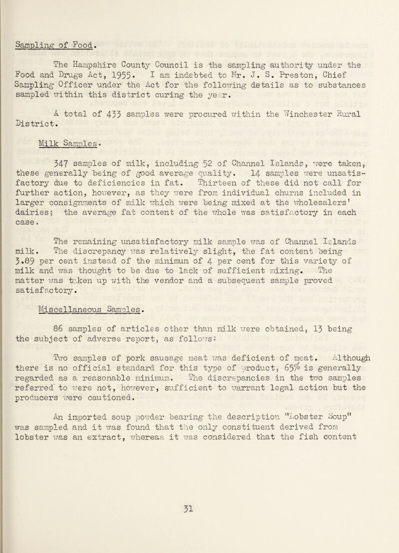 Sampling of Food. The Hampshire County Council is the sampling authority under the Food and Drugs Act, 1955• I am indebted to Mr* J. S# Preston, Chief Sampling Officer under the Act for the following details as to substances sampled within this district curing the year* A total of 433 samples were procured within the Winchester Rural District• Milk Samples» 347 samples of milk, including 52 of Channel Islands, were taken, these generally being of good average quality. 14 samples were unsatis¬ factory due to deficiencies in fat. Thirteen of these did not call for further action, however, as they were from individual churns included in larger consignments of milk which were being mixed at the wholesalers’ dairies; the average fat content of the whole was satisfactory in each case o The remaining unsatisfactory milk sample was of Channel Islands milk. The discrepancy was relatively slight, the fat content being 3*89 per cent instead of the minimum of 4 per cent for this variety of milk and was thought to be due to lack of sufficient mixing. The matter was taken up with the vendor and a subsequent sample proved satisfactory. Mj seellane ous Samp1e s. 86 samples of articles other than milk were obtained, 13 being the subject of adverse report, as follows? Two samples of pork sausage meat was deficient of meat. Although there is no official standard for this type of product, 65/^ is generally regarded as a reasonable minimum. The discrepancies in the two samples referred* to were not, however, sufficient to warrant legal action but the producers were cautioned. An imported soup powder bearing the description ’’Lobster Coup” was sampled and it was found that the only constituent derived from lobster was an extract, whereas it was considered that the fish content