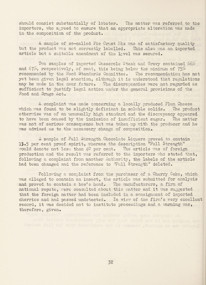 should consist substantially of lobster. The matter was referred to the importers, who agreed to ensure that an appropriate alteration was made in the composition of the product. A sample of so-called Pie Crust Mix was of satisfactory quality but the product was not correctly labelled. This also was an imported article but a suitable amendment of tile level was secured. Two samples of imported and 67/°? respectively, of meat. Casserole Steak and Gravy contained 66/S this being below the minimum of 75c/° recommended by the Pood Standards Committee. The recommendation has not yet been given legal sanction, although it is understood that regulations may be made in the near future. The discrepancies were not regarded as sufficient to justify legal action under the general provisions of the Pood and Drugs Act. A complaint was made concerning a locally produced Plum Cheese which was found to be slightly deficient in soluble solids. The product otherwise was of an unusually high standard and the discrepancy appeared to have been caused by the inclusion of insufficient sugar. The matter was not of serious consequence but was taken up with the producer and he was advised as to the necessary change of composition. A sample of Pull Strength Chocolate Liquers proved to contain 13.5 per cent proof spirit, whereas the description Full Strength’3 would denote not less than 4^ per cent. The article was of foreign production and the result was referred to the importers who stated that, following a complaint from another Authority, the labels of the article had been changed and the reference to :fFull Strength3 deleted. Following a complaint from the purchaser of a Cherry Cake, which was alleged to contain an insect, the article was submitted for analysis and proved to contain a bee’s head. The manufacturers, a firm of national repute, were consulted about this matter and it was suggested that the foreign matter had been included in a. consignment of imported cherries and had passed undetected. In view of the firm's very excellent record, it was decided not to institute proceedings and a, warning was, therefore, given.