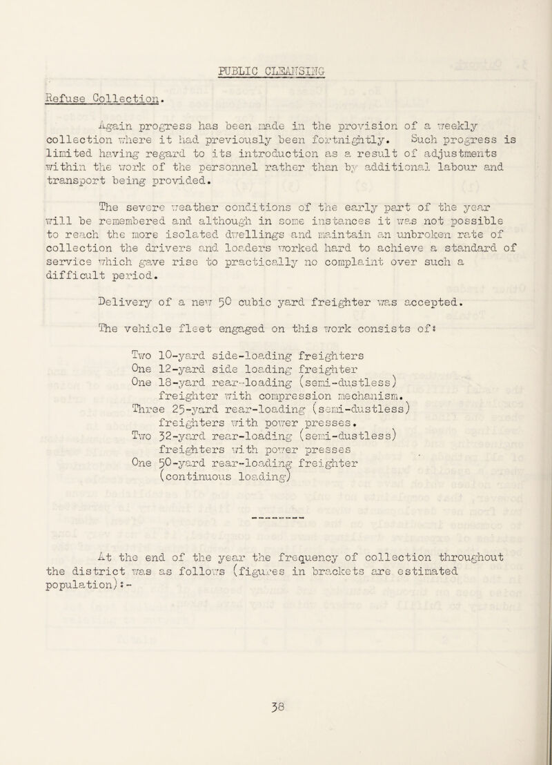 PUBLIC CLEA1TSIUG Refuse Collection. Again progress has been made in the provision of a weekly collection where it had previoiisly been fortnightly. Such progress is limited having regard to its introduction as a result of adjustments within the work of the personnel rather than by additional labour and transport being provided. The severe weather conditions of the early part of the year will be remembered and although in some instances it was not possible to reach the more isolated dwellings and maintain an unbroken rate of collection the drivers and loaders worked hard to achieve a standard of service which gave rise to practically no complaint over such a difficult period. Delivery of a new 5^ cubic yard freighter was accepted. The vehicle fleet engaged on this work consists of* Two 10-yard side-loading freighters One 12-yard side loading freighter One 18-yard rear-loading (semi-dustless) freighter with compression mechanism. Three 25-yard rear-loading (semi-dustless) freighters with power presses. Two 52-yard rear-loading (semi-dustless) freighters with power presses One 50-yard rear-loading freighter (continuous loading) At the end of the year the frequency of collection throughout the district was as follows (figures in brackets are estimated population)s-