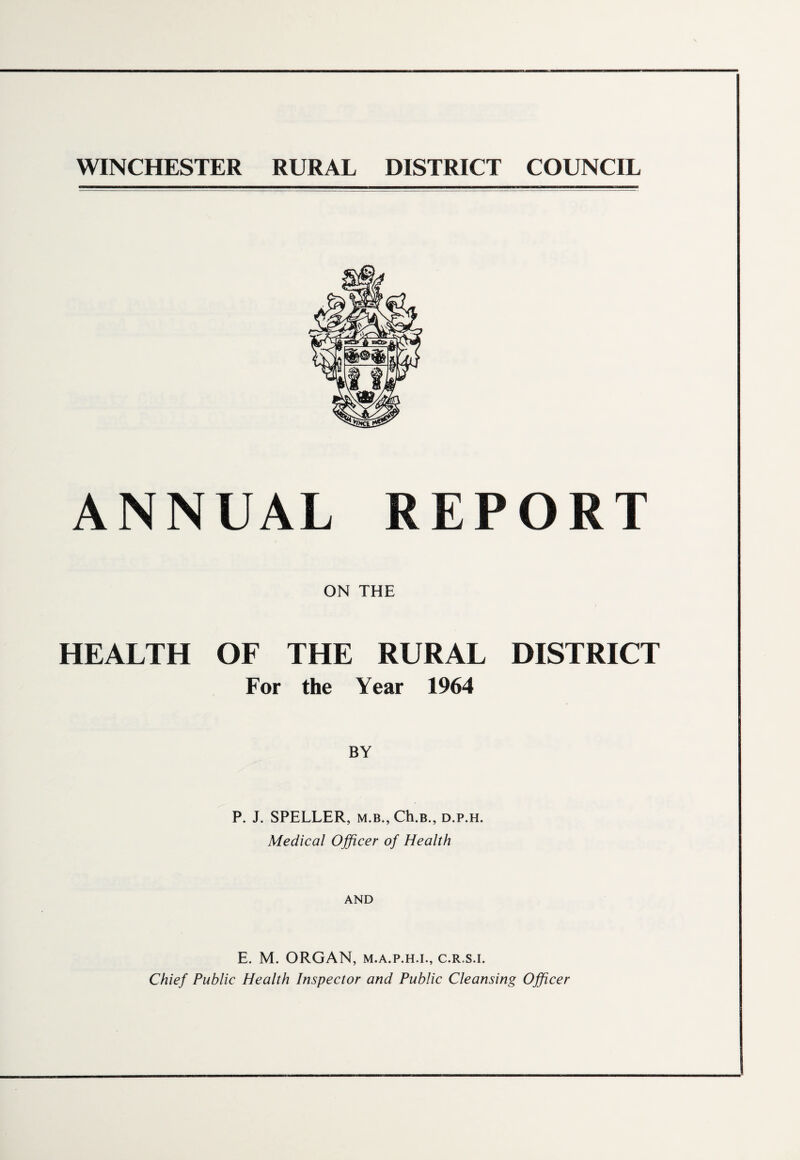 WINCHESTER RURAL DISTRICT COUNCIL ANNUAL REPORT ON THE HEALTH OF THE RURAL DISTRICT For the Year 1964 BY P. J. SPELLER, m.b., Ch.B., d.p.h. Medical Officer of Health AND E. M. ORGAN, m.a.p.h.i., c.r.s.i. Chief Public Health Inspector and Public Cleansing Officer