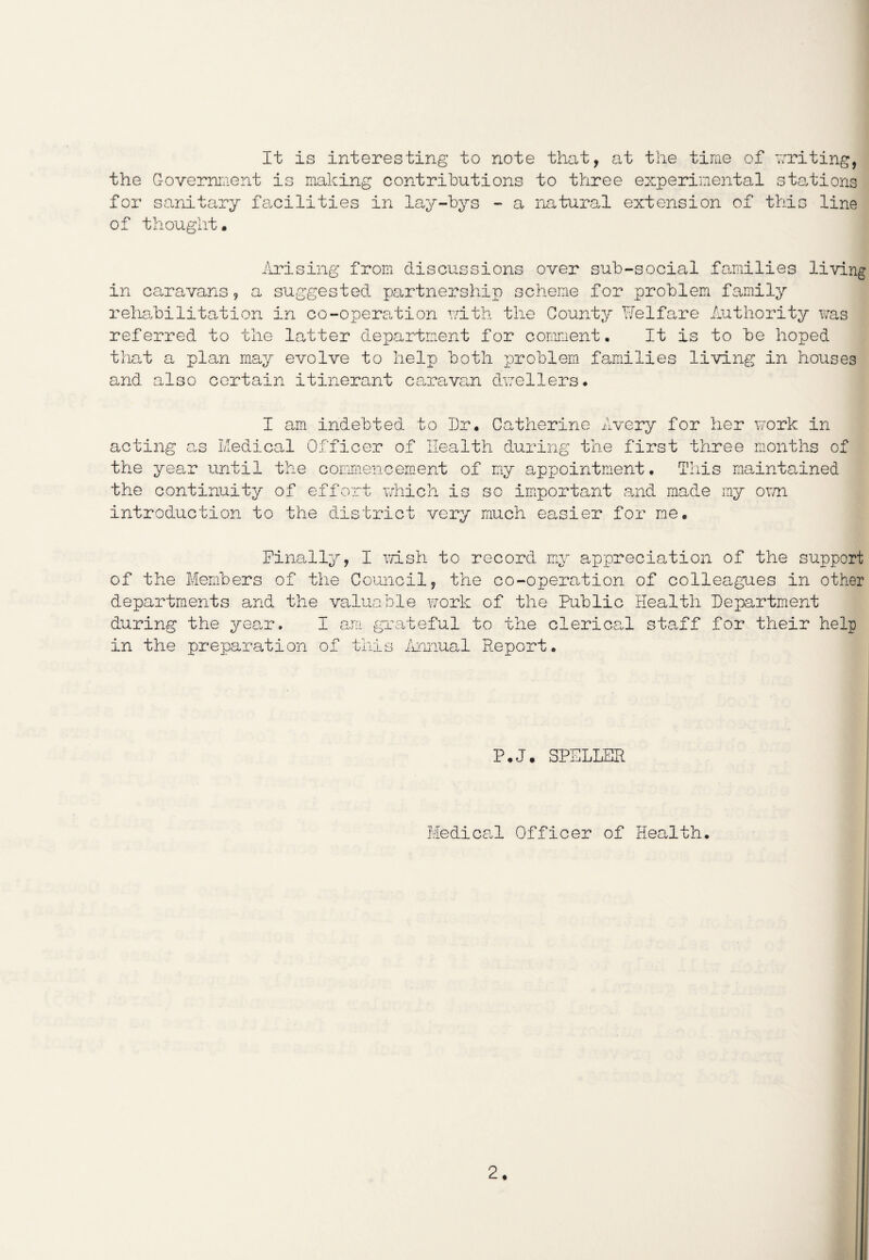 It is interesting to note that, at the time of writing, the Government is making contributions to three experimental stations for sanitary facilities in lay-bys - a natural extension of this line of thought. Arising from discussions over sub-social families living in caravans, a suggested partnership scheme for problem family rehabilitation in co-operation with the County Welfare Authority was referred to the latter department for comment. It is to be hoped that a plan may evolve to help both problem families living in houses and also certain itinerant caravan dwellers. I am indebted to Dr. Catherine Avery for her work in acting as Medical Officer of Health during the first three months of the year until the commencement of my appointment. This maintained the continuity of effort which is so important and made my own introduction to the district very much easier for me. Finally, I wish to record my appreciation of the support of the Members of the Council, the co-operation of colleagues in other departments and the valuable work of the Public Health Department during the year. I am grateful to the clerical staff for their help in the preparation of this Annual Report. P.J. SPELLER Medical Officer of Health.