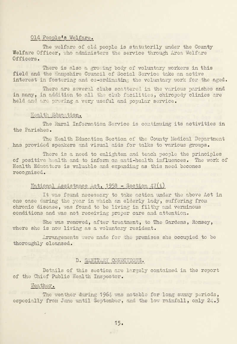 Old Peopleys Welfare. The welfare of old people is statutorily under the County Welfare Officer, who administers the service through Area Welfare Officers• There is also a growing body of voluntary workers in this field and the Hampshire Council of Social Service take on active interest in fostering and co-ordinating the voluntary work for the aged. There are several clubs scattered in the various parishes and in many, in addition to all the club facilities, chiropody clinics are held and aro proving a very useful and popular service• Health Education. The Rural Information Sen/ice is continuing its activities in the Parishes• The Health Education Section of the County Medical Department has provided speakers and visual ends for talks to various groups. There is a need to enlighten and teach people the principles of positive health and to inform on anti-health influences. The work of Health Educators is valuable and expanding as this need becomes recognised. Rational Assistance Act, 1959 - Section 47(i) It was found necessary to take action under the above Act in one case during the year in which an elderly lady, suffering from chronic disease, was found to be living in filthy and verminous conditions and was not receiving proper care and attention. She was removed, after treatment, to The Gardens, Hornsey, where she is now living as a voluntary resident. Arrangements were made for the premises she occupied to be thoroughly cleansed. D. SAHIT,'. JU.L. CONDITIONS Details of this section are largely contained in the report of the Chief Public Health Inspector. Weather. The weather during 1964 was especially from June until September, notable and the for long sunny periods, low rainfall, only 24*3