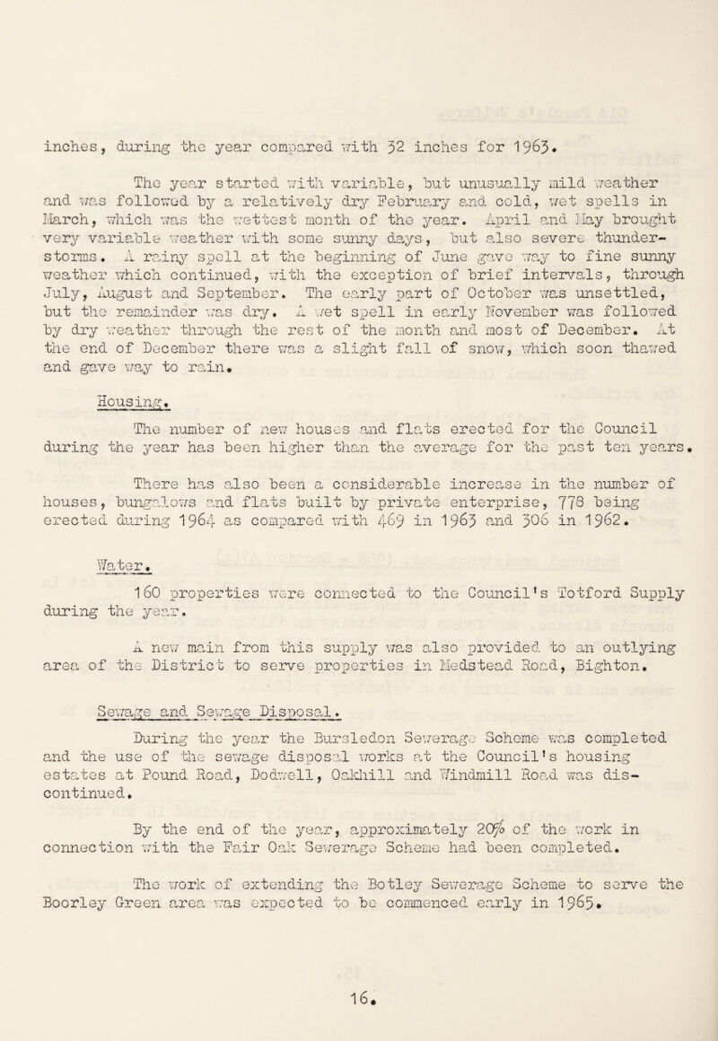 inches, during the year compared with 32 inches for 1963# The year started with variable, but unusually mild weather and was followed by a relatively dry February and cold, wet spells in March, which was the wettest month of the year. April and Hay brought very variable weather with some sunny days, but also severe thunder¬ storms . A rainy spell at the beginning of June gave way to fine sunny weather which continued, with the exception of brief intervals, through July, August and September. The early part of October was unsettled, but the remainder was dry. A wet spell in early November was followed by dry weather through the rest of the month and most of December. At the end of December there was a slight fall of snow, which soon thawed and gave way to rain• Housing. The number of new houses and flats erected for the Council during the year has been higher than the average for the past ten years There has also been a considerable increase in the number of houses, bungalows and flats built by private enterprise, 773 being erected during 1964 > « vP Q *4- O compared with 469 in 1963 and 303 in 1962. Water. 160 properties were connected to the Council’s Totford Supply during the year. A new main from this supply was also provided to an outlying area of the District to serve properties in Medstead Road, Bighton. Sewage and Sewage Disposal. During the year the Bursledon Sewerage Scheme was completed and the use of the sewage disposal works at the Council’s housing estates at Pound Road, Dodwell, Oakhiil and Windmill Road was dis¬ continued. By the end of the year, approximately 20fo of the work in connection with the Fair Oak Sewerage Scheme had been completed* The 'work Boorley Green area of extending the Botley Sewerage Scheme to serve the was expected to bo commenced early in 1965*