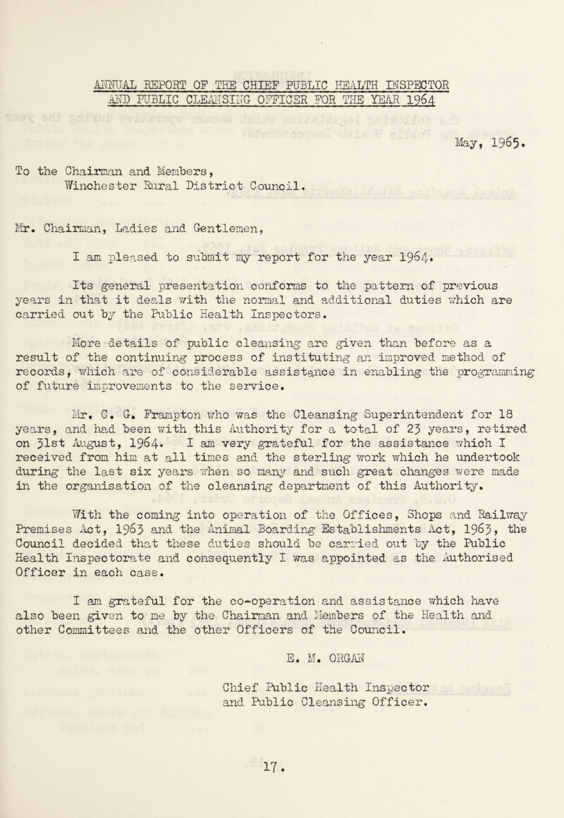 AMTJAL REPORT OF TBS CHIEF PUBLIC HEALTH INSPECTOR AHD PUBLIC CLEAbSIIIG OFFICER FOR THE YEAR 1964- May, 1965• To the Chairman and Members, Winchester Rural District Council. Mr. Chairman, Ladies and Gentlemen, I am pleased to submit my report for the year 1964* Its general presentation conforms to the pattern of previous years in that it deals with the normal and additional duties which are carried out by the Public Health Inspectors. More details of public cleansing are given than before as a result of the continuing process of instituting an improved method of records, which are of considerable assistance in enabling the programming of future improvements to the service. Mr. C. G* Frampton who was the Cleansing Superintendent for 18 years, and had been with this Authority for a total of 23 years, retired on 31st August, 1964* I am very grateful for the assistance which I received from him at all times and the sterling work which he undertook during the last six years when so many and such great changes were made in the organisation of the cleansing department of this Authority. With the coming into operation of the Offices, Shops and Railway Premises Act, 1963 and the Animal Boarding Establishments Act, 1963> the Council decided that these duties should be carried out by the Public Health Inspectorate and consequently I was appointed as the Authorised Officer in each case. I am grateful for the co-operation and assistance which have also been given to me by the Chairman and Members of the Health and other Committees and the other Officers of the Council. E. M. ORGAH Chief Public Health Inspector and Public Cleansing Officer.