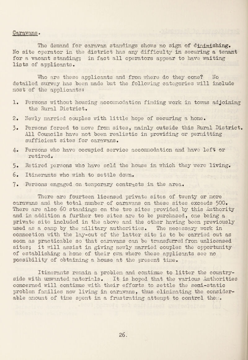 Caravans. The demand for caravan standings shows no sign of diminishing* No site operator in the district has any difficulty in securing a tenant for a vacant standing! in fact all operators appear to have waiting lists of applicants. Who are these applicants and from where do they come? No detailed survey has been made but the following categories will include most of the applicants; 1. Persons without housing accommodation finding work in towns adjoining the Rural District. 2. Newly married couples with little hope of securing a home. 3* Persons forced to move from sites, mainly outside this Rural District. Ail Councils have not been realistic in providing or permitting sufficient sites for caravans• 4* Persons who have occupied service accommodation and havo left or retired. 5. Retired persons who have sold the house in which they were living* 6. Itinerants who wish to settle down. 7* Persons engaged on temporary contracts in the area. There are fourteen licensed, private sites of twenty or more caravans and the total number of caravans on these sites exceeds 500» There are also 60 standings on the two sites provided by this Authority and in addition a further two sites are to be purchased, one being a private site included in the above and the other having been previously used as a camp by the military authorities. The necessary work in connection with the lay-out of the latter site is to be carried out as soon as practicable so that caravans can be transferred from unlicensed sites; it will assist in giving newly married couples the opportunity of establishing a home of their own where these applicants see no possibility of obtaining a house at the present time. Itinerants remain a problem and continue to litter the country¬ side with unwanted materials. It is hoped that the various Authorities concerned will continue with their efforts to settle the semi-static problem families now living in caravans, thus eliminating the consider¬ able amount of time spent in a frustrating attempt to control them.