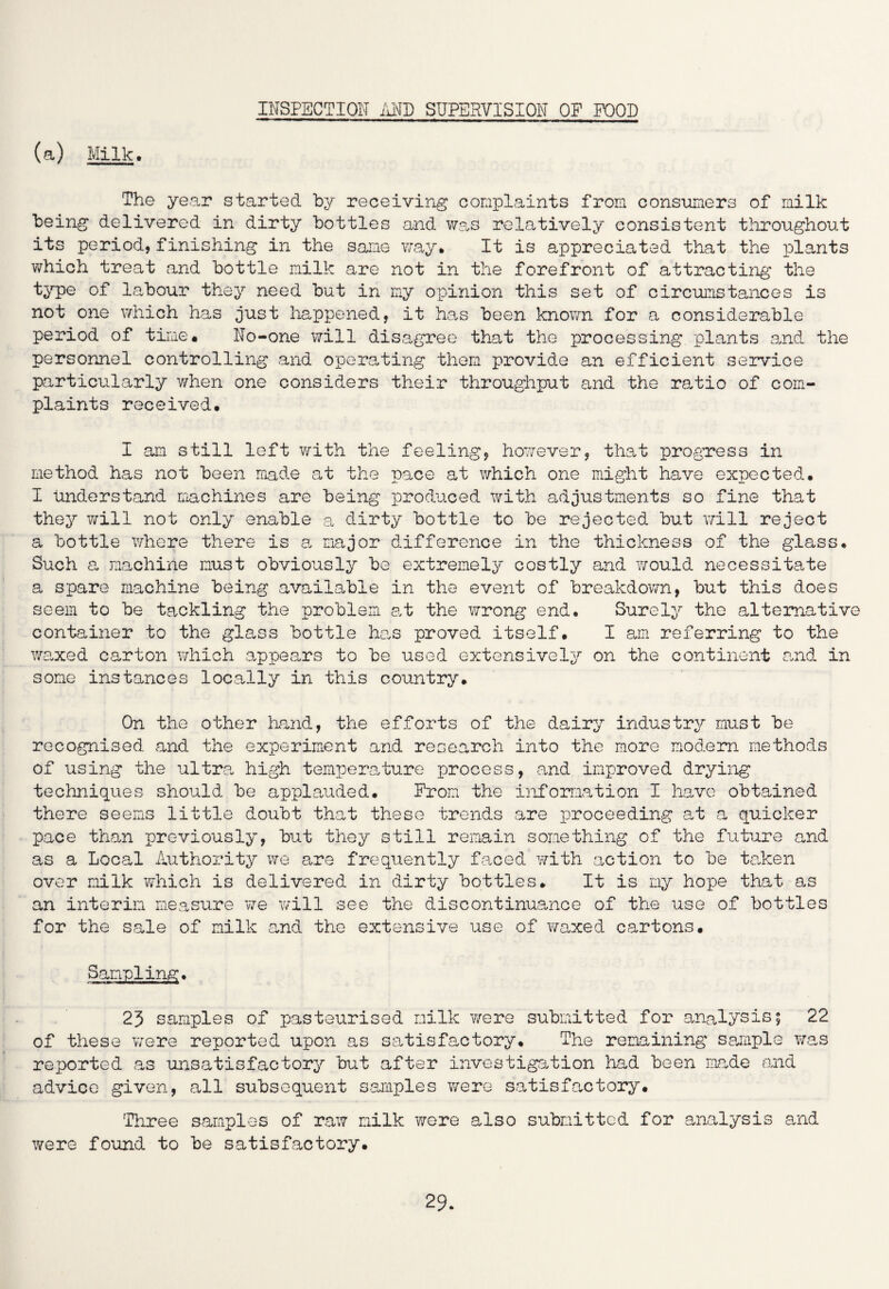 INSPECTION AND SUPERVISION OF FOOD (a) Milk. The year started by receiving complaints from consumers of milk being delivered in dirty bottles and was relatively consistent throughout its period, finishing in the same way. It is appreciated that the plants which treat and bottle milk are not in the forefront of attracting the type of labour they need but in my opinion this set of circumstances is not one which has just happened, it has been known for a considerable period of time. No-one will disagree that the processing plants and the personnel controlling and operating them provide an efficient service particularly when one considers their throughput and the ratio of com¬ plaints received. I am still left with the feeling, however, that progress in method has not been made at the pace at which one might have expected. I understand machines are being produced with adjustments so fine that they will not only enable a dirty bottle to be rejected but will reject a bottle where there is a major difference in the thickness of the glass. Such a machine must obviously be extremely costly and would necessitate a spare machine being available in the event of breakdown, but this does seem to be tackling the problem at the wrong end. Surely the alternative container to the glass bottle has proved itself. I am referring to the waxed carton which appears to be used extensively on the continent and in some instances locally in this country. On the other hand, the efforts of the dairy industry must be recognised and the experiment and research into the more modem methods of using the ultra high temperature process, and improved drying techniques should be applauded. From the information I have obtained there seems little doubt that these trends are proceeding at a quicker pace than previously, but they still remain something of the future and as a Local Authority we are frequently faced with action to be taken over milk which is delivered in dirty bottles. It is my hope that as an interim measure we will see the discontinuance of the use of bottles for the sale of milk and the extensive use of waxed cartons. Sampling. 23 samples of pasteurised milk were submitted for analysis; 22 of these were reported upon as satisfactory. The remaining sample was reported as unsatisfactory but after investigation had been made and advice given, all subsequent samples were satisfactory. 'Three samples of raw milk were also submitted for analysis and were found to be satisfactory.