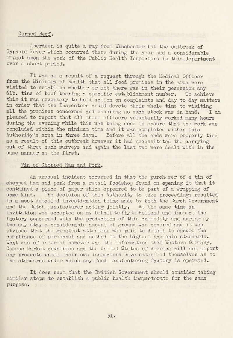 Corned Beef. Aberdeen is quite a Y/ay from Winchester but the outbreak of Typhoid Fever which occurred there during the year had a considerable impact upon the work of the Public Health Inspectors in this department over a short period* It was as a result of a request through the Medical Officer from the Ministry of Health that all food premises in the area were visited to establish whether or not there was in their posession any 6lb# tins of beef bearing a specific establishment number. To achieve this it was necessary to hold action on complaints and day to day matters in order that the Inspectors could devote their whole time to visiting all the premises concerned and ensuring no such stock was in hand. I am pleased to report that all these officers voluntarily worked many hours during the evening while this was being done to ensure that the work was concluded within the minimum time and it was completed within this Authority’s area in three days. Before all the ends were properly tied as a result of this outbreak however it had necessitated the carrying out of three such surveys and again the last two were dealt with in the same manner as the first. Tin of Chopped Ham and Pork. ilia unusual incident occurred in that the purchaser of a tin of chopped ham and pork from a retail foodshop found on opening it that it contained a piece of paper which appeared to be part of a wrapping of some kind. The decision of this Authority to take proceedings resulted in a most detailed investigation being made by both the Burch Government and the Bitch manufacturer acting jointly. At the sane tine an invitation was accepted on my behalf to fly to Holland and inspect the factory concerned with the production of this commodity and during my two day stay a considerable amount of ground was covered and it was obvious that the greatest attention was paid to detail to ensure the compliance of personnel and method to the highest hygienic standards. What was of interest however was the information that Western Germany, Common Market countries and the United States of America will not import any products until their oym Inspectors have satisfied themselves as to the standards under which any food manufacturing factory is operated. It does seem that the British Government should consider taking similar steps to establish a public health inspectorate for the same purpose• 31-
