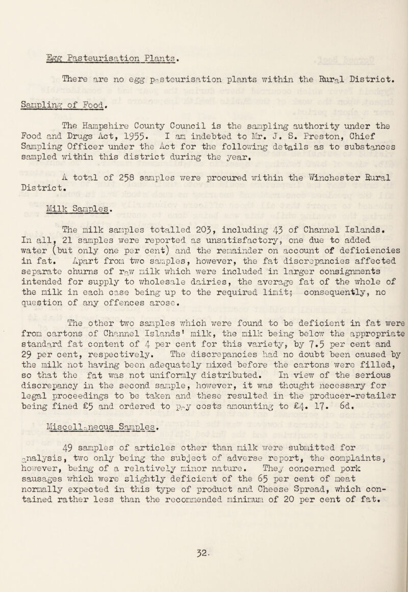 Egg Pasteurisation Plants. There are no egg pasteurisation plants within the Rural District. Sampling of Food. The Hampshire County Council is the sampling authority under the Food and Drugs Act, 1955* I am indebted to Mr* J* S. Preston, Chief Sampling Officer under the Act for the following details as to substances sampled within this district during the year. A total of 258 samples were procured within the Winchester Rural District. Milk Samples. The milk samples totalled 205, including 43 of Channel Islands. In all, 21 samples were reported as unsatisfactory, one due to added water (hut only one per cent) and the remainder on account of deficiencies in fat. Apart from two samples, however, the fat discrepancies affected separate chums of rn.w milk which were included in larger consignments intended for supply to wholesale dairies, the average fat of the whole of the milk in each case being up to the required limit; consequently, no question of any offences arose. The other two samples which were found to be deficient in fat were from cartons of Channel Islands’ milk, the milk being below the appropriate standard fat content of 4 per cent for this variety, by 7*5 per cent and 29 per cent, respectively. The discrepancies had no doubt been caused by the milk not having been adequately mixed before the cartons were filled, so that the fat was not uniformly distributed. In view of the serious discrepancy in the second sample, however, it was thought necessary for legal proceedings to be taken and these resulted in the producer-retailer being fined £5 and ordered to pry costs amounting to £4* 17* 6d. Mis c e11-ne ous Sample s. 49 samples of articles other than milk were submitted for •analysis, two only being the subject of adverse report, the complaints, however, being of a relatively minor nature. They concerned pork sausages which were slightly deficient of the 65 per cent of neat normally expected in this type of product and Cheese Spread, which con¬ tained rather less than the recommended minimum of 20 per cent of fat.