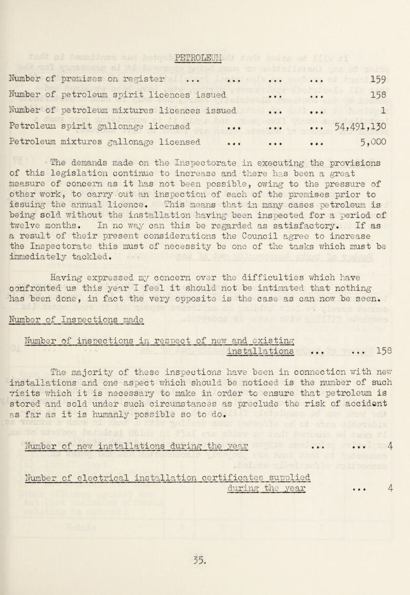 PETROLEUM Number of premises on register ... ... ... ... 159 Number of petroleum spirit licences issued ... ... 158 Number of petroleum mixtures licences issued ... ... 1 Petroleum spirit gallonage licensed ... ... ... 54>491>130 Petroleum mixtures gallonage licensed ... ... ... 5>^00 The demands made on the Inspectorate.in executing the provisions of this legislation continue to increase and there has been a great measure of concern as it has not been possible, owing to the pressure of other work, to carry , out an inspection of each of the premises prior to issuing the annual licence. This means that in many cases petroleum is being sold without the installation having been inspected for a period of twelve months. In no way can this be regarded as satisfactory. If as a result of their present considerations the Council agree to increase the Inspectorate this must of necessity be one of the tasks which must be immediately tackled. Having expressed my concern over the difficulties which have confronted us this year I feel it should not be intimated that nothing has been done, in fact the very opposite is the case as can now be seen. Number of Inspections made Number of inspections in respect of new and existing installations ... ... 158 The majority of these inspections have been in connection with new installations and one aspect which should be noticed is the number of such visits which it is necessary to make in order to ensure that petroleum is stored and sold under such circumstances as preclude the risk of accident as far as it is humanly possible so to do. Number of new installations during the year ... ... 4 Number of electrical installation certificates supplied during the year ... 4