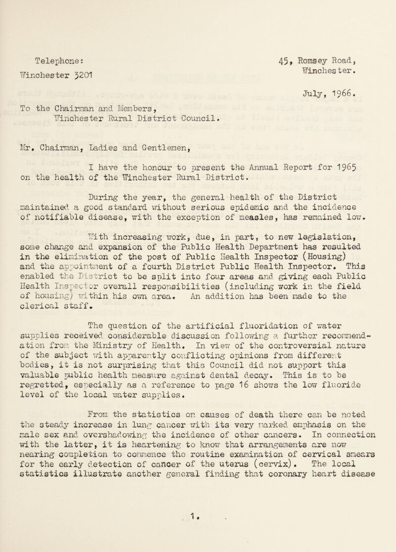 Telephone s Winchester 3201 To the Chairman and Members, Winchester Rural District Council. 45f Romsey Road, Winchester. July, 1966. Mr, Chairman, Ladies and Gentlemen, I have the honour to present the Annual Report for 1965 on the health of the Winchester Rural District. During the year, the general health of the District maintained a good standard without serious epidemic and the incidence of notifiable disease, with the exception of measles, has remained low. With increasing work, due, in part, to new legislation, some change and expansion of the Public Health Department has resulted in the elimination of the post of Public Health Inspector (Housing) and the appointment of a fourth District Public Health Inspector. This enabled the District to be split into four areas and giving each Public Health Inspector overall responsibilities (including work in the field of housing) within his own area. An addition has been made to the clerical staff* The question of the artificial fluoridation of water supplies received, considerable discussion following a further recommend¬ ation from the Ministry of Health. In view of the controversial nature of the subject with apparently conflicting opinions from different bodies, it is not surprising that this Council did not support this valuable public health measure against dental decay. This is to be regretted, especially as a reference to page 16 shows the low fluoride level of the local water supplies. From the statistics on causes of death there can be noted the steady increase in lung cancer with its very marked emphasis on the male sex and overshadowing the incidence of other cancers. In connection with the latter, it is heartening to know that arrangements are now nearing completion to commence the routine examination of cervical smears for the early detection of cancer of the uterus (cervix). The local statistics illustrate another general finding that coronary heart disease