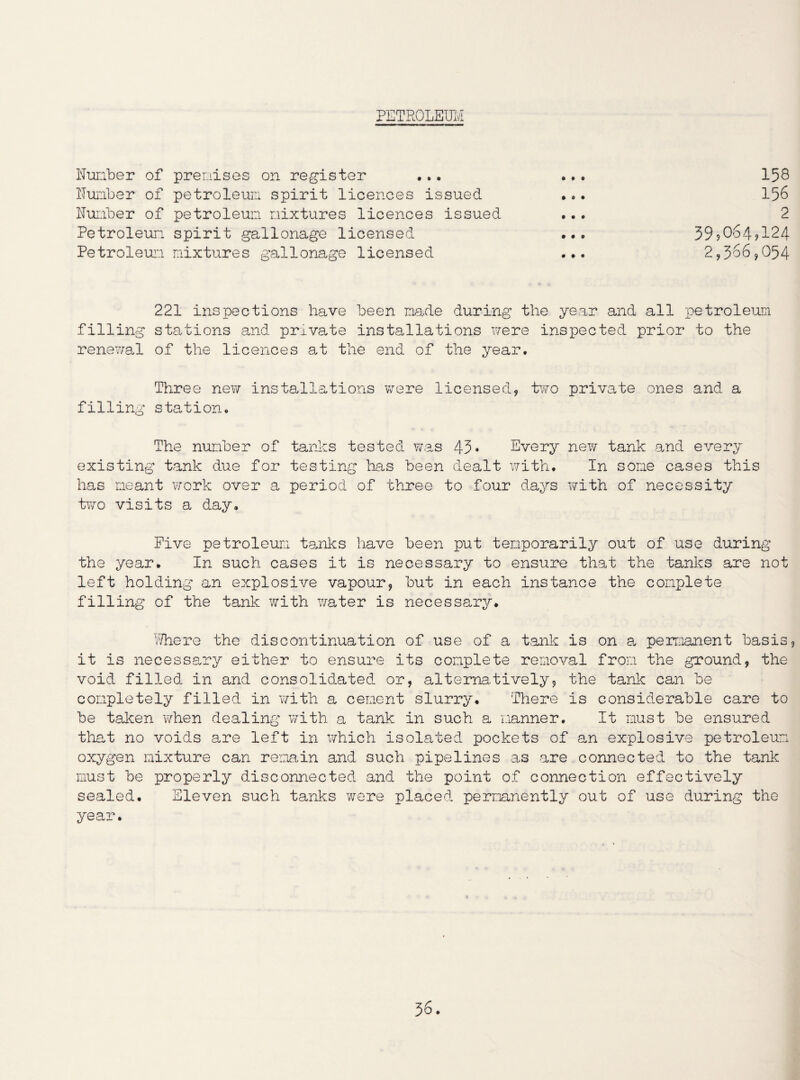 PETROLEUM Number of premises on register ... ... 158 Number of petroleum spirit licences issued ... 156 Number of petroleum mixtures licences issued ... 2 Petroleum spirit gallonage licensed ... 39?064?124 Petroleum mixtures gallonage licensed ... 2,386,054 221 inspections have been made during the year and all petroleum filling stations and private installations were inspected prior to the renewal of the licences at the end of the year. Three new installations were licensed, two private ones and a filling station. The number of tanks tested was 45* Every new tank and every existing tank due for testing has been dealt with. In some cases this has meant work over a period of three to four days with of necessity two visits a day. Five petroleum tanks have been put temporarily out of use during the year. In such cases it is necessary to ensure that the tanks are not left holding an explosive vapour, but in each instance the complete filling of the tank with water is necessary. Where the discontinuation of use of a tank is on a. permanent basis, it is necessary either to ensure its complete removal from the ground, the void filled in and consolidated or, alternatively, the tank can be completely filled in with a cement slurry. There is considerable care to be taken when dealing with a tank in such a manner. It must be ensured that no voids are left in which isolated pockets of an explosive petroleum oxygen mixture can remain and such pipelines as are connected to the tank must be properly disconnected and the point of connection effectively sealed. Eleven such tanks were placed permanently out of use during the year.