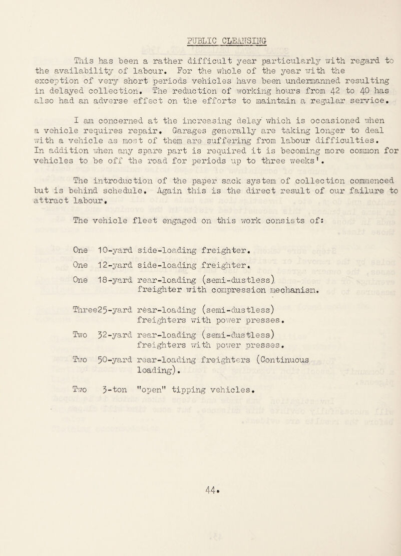 PUBLIC This has been a rather difficult year particularly with regard to the availability of labour. For the whole of the year with the exception of very short periods vehicles have been undermanned resulting in delayed collection. The reduction of working hours from 42 to 40 has also had an adverse effect on the efforts to maintain a regular service. I am concerned at the increasing delay which is occasioned when a vehicle requires repair. Garages generally are taking longer to deal with a vehicle as most of them are suffering from labour difficulties. In addition when any spare part is required it is becoming more common for vehicles to be off the road for periods up to three weeks1• The introduction of the paper sack system of collection commenced but is behind schedule. Again this is the direct result of our failure to attract labour. The vehicle fleet engaged on this work consists of2 One 1O-yard One 12-yard One 18-yard Thre e25-yard Two 32-yard Two 50-yard Two 3-ton side-loading freighter. side-loading freighter. rear-loading (semi-dustless) freighter xvith compression mechanism. rear-loading (semi-dustless) freighters with power presses. rear-loading (semi-dus tless) freighters with power presses. rear-loading freighters (Continuous loading)• open” tipping vehicles.